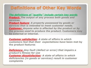 Definitions of Other Key Words
.The definitions of “quality” include certain key words
The output of any process both goods andProduct:
services.
: A property possessed by goods orProduct feature
services that is intended to meet customer needs.
Anyone who is affected by the product or byCustomer:
the process used to produce the product. Customers may
be external or internal.
: A state of affairs in whichCustomer satisfaction
customers feel that their expectations have been met by
the product features
.
Any fault (defect or error) that impairs aDeficiency:
product’s fitness for use
: A state of affairs in whichCustomer dissatisfaction
deficiencies (in goods or services) result in customer
complaints
 