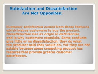 Customer satisfaction comes from those features
which induce customers to buy the product.
Dissatisfaction has its origin in deficiencies
and is why customers complain. Some products
give little or no dissatisfaction; they do what
the producer said they would do. Yet they are not
salable because some competing product has
features that provide greater customer
satisfaction.
Satisfaction and Dissatisfaction
Are Not Opposites.
 