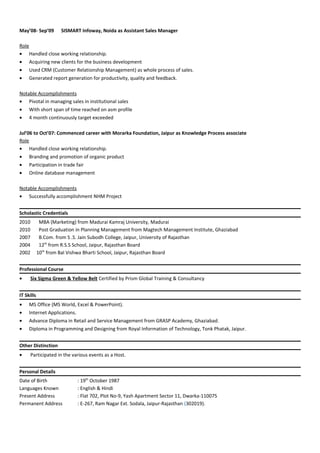 May’08- Sep’09 SISMART Infoway, Noida as Assistant Sales Manager
Role
• Handled close working relationship.
• Acquiring new clients for the business development
• Used CRM (Customer Relationship Management) as whole process of sales.
• Generated report generation for productivity, quality and feedback.
Notable Accomplishments
• Pivotal in managing sales in institutional sales
• With short span of time reached on asm profile
• 4 month continuously target exceeded
Jul’06 to Oct’07: Commenced career with Morarka Foundation, Jaipur as Knowledge Process associate
Role
• Handled close working relationship.
• Branding and promotion of organic product
• Participation in trade fair
• Online database management
Notable Accomplishments
• Successfully accomplishment NHM Project
Scholastic Credentials
2010 MBA (Marketing) from Madurai Kamraj University, Madurai
2010 Post Graduation in Planning Management from Magtech Management Institute, Ghaziabad
2007 B.Com. from S .S. Jain Subodh College, Jaipur, University of Rajasthan
2004 12th
from R.S.S School, Jaipur, Rajasthan Board
2002 10th
from Bal Vishwa Bharti School, Jaipur, Rajasthan Board
Professional Course
• Six Sigma Green & Yellow Belt Certified by Prism Global Training & Consultancy
IT Skills
• MS Office (MS World, Excel & PowerPoint).
• Internet Applications.
• Advance Diploma in Retail and Service Management from GRASP Academy, Ghaziabad.
• Diploma in Programming and Designing from Royal Information of Technology, Tonk Phatak, Jaipur.
Other Distinction
• Participated in the various events as a Host.
Personal Details
Date of Birth : 19th
October 1987
Languages Known : English & Hindi
Present Address : Flat 702, Plot No-9, Yash Apartment Sector 11, Dwarka-110075
Permanent Address : E-267, Ram Nagar Ext. Sodala, Jaipur-Rajasthan (302019).
 