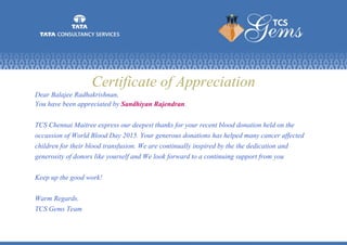 Certificate of Appreciation
Dear Balajee Radhakrishnan,
You have been appreciated by Sandhiyan Rajendran.
TCS Chennai Maitree express our deepest thanks for your recent blood donation held on the
occassion of World Blood Day 2015. Your generous donations has helped many cancer affected
children for their blood transfusion. We are continually inspired by the the dedication and
generosity of donors like yourself and We look forward to a continuing support from you
Keep up the good work!
Warm Regards.
TCS Gems Team
 