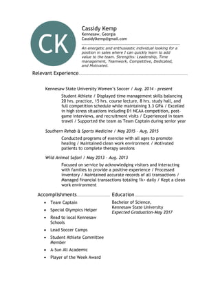 Relevant Experience.....................................................................................................
Kennesaw State University Women’s Soccer / Aug. 2014 – present
Student Athlete / Displayed time management skills balancing
20 hrs. practice, 15 hrs. course lecture, 8 hrs. study hall, and
full competition schedule while maintaining 3.3 GPA / Excelled
in high stress situations including D1 NCAA competition, post-
game interviews, and recruitment visits / Experienced in team
travel / Supported the team as Team Captain during senior year
Southern Rehab & Sports Medicine / May 2015 – Aug. 2015
Conducted programs of exercise with all ages to promote
healing / Maintained clean work environment / Motivated
patients to complete therapy sessions
Wild Animal Safari / May 2013 – Aug. 2013
Focused on service by acknowledging visitors and interacting
with families to provide a positive experience / Processed
inventory / Maintained accurate records of all transactions /
Managed financial transactions totaling 1k+ daily / Kept a clean
work environment
Accomplishments...........................................................................................................
 Team Captain
 Special Olympics Helper
 Read to local Kennesaw
Schools
 Lead Soccer Camps
 Student Athlete Committee
Member
 A-Sun All Academic
 Player of the Week Award
Education...............................................................................
Bachelor of Science,
Kennesaw State University
Expected Graduation-May 2017
Cassidy Kemp
Kennesaw, Georgia
Cassidylkemp@gmail.com
An energetic and enthusiastic individual looking for a
position in sales where I can quickly learn to add
value to the team. Strengths: Leadership, Time
management, Teamwork, Competitive, Dedicated,
and Motivated.
CK
D
 