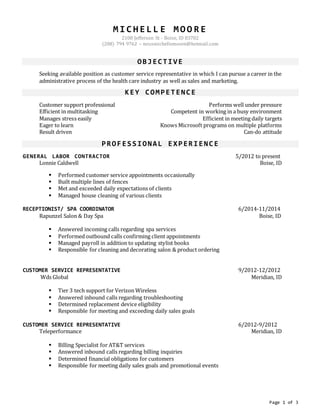 Page 1 of 3
M I C H E L L E M O O R E
2108 Jefferson St - Boise, ID 83702
(208) 794 9762 – missmichellemoore@hotmail.com
OBJECTIVE
Seeking available position as customer service representative in which I can pursue a career in the
administrative process of the health care industry as well as sales and marketing.
KEY COMPETENCE
Customer support professional Performs well under pressure
Efficient in multitasking Competent in working in a busy environment
Manages stress easily Efficient in meeting daily targets
Eager to learn Knows Microsoft programs on multiple platforms
Result driven Can-do attitude
PROFESSIONAL EXPERIENCE
GENERAL LABOR CONTRACTOR 5/2012 to present
Lonnie Caldwell Boise, ID
 Performed customer service appointments occasionally
 Built multiple lines of fences
 Met and exceeded daily expectations of clients
 Managed house cleaning of various clients
RECEPTIONIST/ SPA COORDINATOR 6/2014-11/2014
Rapunzel Salon & Day Spa Boise, ID
 Answered incoming calls regarding spa services
 Performed outbound calls confirming client appointments
 Managed payroll in addition to updating stylist books
 Responsible for cleaning and decorating salon & product ordering
CUSTOMER SERVICE REPRESENTATIVE 9/2012-12/2012
Wds Global Meridian, ID
 Tier 3 tech support for Verizon Wireless
 Answered inbound calls regarding troubleshooting
 Determined replacement device eligibility
 Responsible for meeting and exceeding daily sales goals
CUSTOMER SERVICE REPRESENTATIVE 6/2012-9/2012
Teleperformance Meridian, ID
 Billing Specialist for AT&T services
 Answered inbound calls regarding billing inquiries
 Determined financial obligations for customers
 Responsible for meeting daily sales goals and promotional events
 