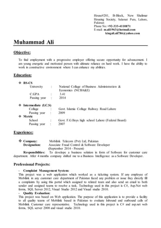 House#201, B-Block, New Shalimar
Housing Society, Salamat Pura, Lahore,
Pakistan
Phone No: +92-333-4110871
E-mail: m.ali1963@hotmail.com
kingali.ali786@yahoo.com
Muhammad Ali
Objective:
To find employment with a progressive employer offering secure opportunity for advancement. I
am young energetic and motivated person with ultimate reliance on hard work. I have the ability to
work in constructive environment where I can enhance my abilities.
Education:
 BS-CS
University : National Collage of Business Administration &
Economics (NCBA&E)
C.GPA : 3.41
Passing year : 2014
 Intermediate (I.C.S)
Collage : Govt. Islamia Collage Railway Road Lahore
Passing year : 2009
 Metric
School : Govt. F.G Boys high school Lahore (Federal Board)
Passing year : 2007
Experience:
 Company: Mobilink Telecom (Pvt) Ltd, Pakistan
Designation: Associate Fraud Control & Software Developer
(September 2014 - Present)
Responsibilties: To develope a business solution in form of Software for customer care
department. After 4 months company shifted me to a Business Intelligence as a Software Developer.
Professional Projects:
- Complaint Management System:
This project was a web application which worked as a ticketing system. If any employee of
Mobilink in any customer care department of Pakistan faced any problem or issue they directly fill
a complaints by using this portal which assigned to related team and also send an email to both
sender and assigned teams to resolve a task. Technology used in this project is C#, Asp.Net web
forms, SQL Server 2012, Visual Studio 2012 and Visual studio 2010.
- Quality Evaluation:
This project was based on Web application. The purpose of this application is to provide a facility
to all quality teams of Mobilink based in Pakistan to evaluate Inbound and outbound calls of
Mobilink Customer care representative. Technology used in this project is C# and asp.net web
forms, SQL server 2008 and visual studio 2010.
 