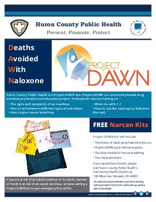 Huron County Public Health
Prevent. Promote. Protect
www.huroncohealth.com | @HuronCoHealth
FREE Narcan Kits
Deaths
Avoided
With
Naloxone
Huron County Public Health is a Project DAWN site. Project DAWN is a community-based drug
overdose prevention and education project. Participants receive training on :
• The signs and symptoms of an overdose
• How to tell between different types of overdoses
• How to give rescue breathing
• When to call 9-1-1
• How to use the nasal spray Naloxone
(Narcan)
An educational presentation and short training
will be provided at the time of kit pick up, please
plan accordingly.
Project DAWN kits will include:
• Two doses of nasal spray Naloxone (Narcan)
• Project DAWN quick reference guide.
• Two face shields for rescue breathing
• Two nasal atomizers
If you would like a free kit, please
visit Huron County Public Health’s
Community Health Division at
180 Milan Ave, Norwalk, OH 44857
If you are at risk of an opioid overdose or if a family member
or friend is at risk of an opioid overdose, consider adding a
Project DAWN kit to your emergency first aid kit.
 