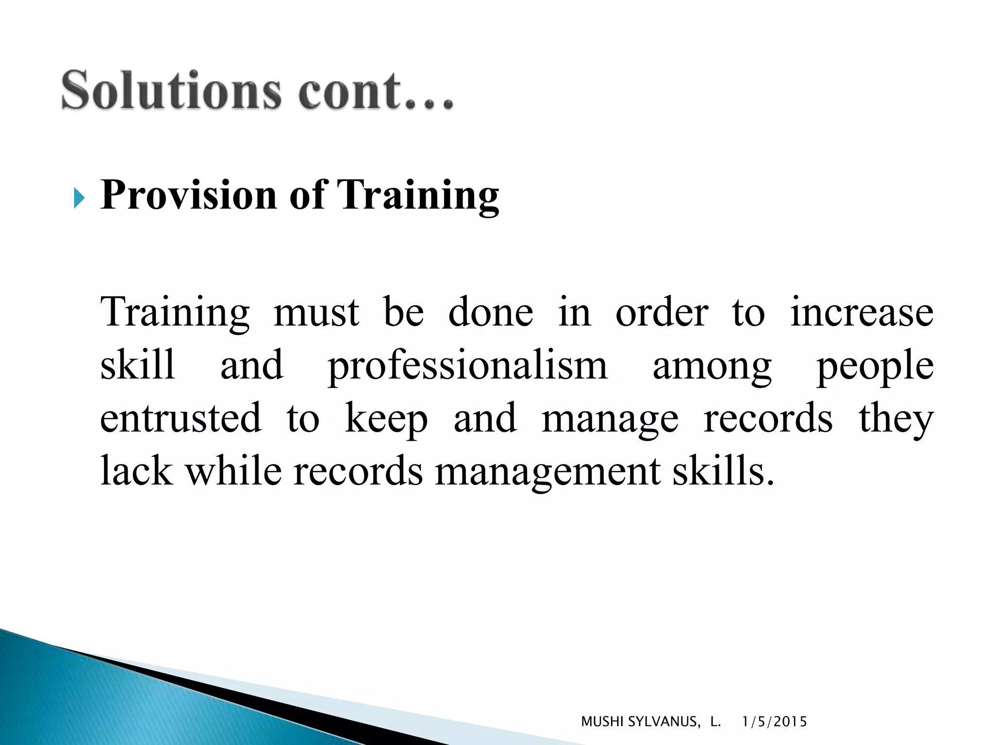  Provision of Training
Training must be done in order to increase
skill and professionalism among people
entrusted to keep and manage records they
lack while records management skills.
1/5/2015MUSHI SYLVANUS, L.
 
