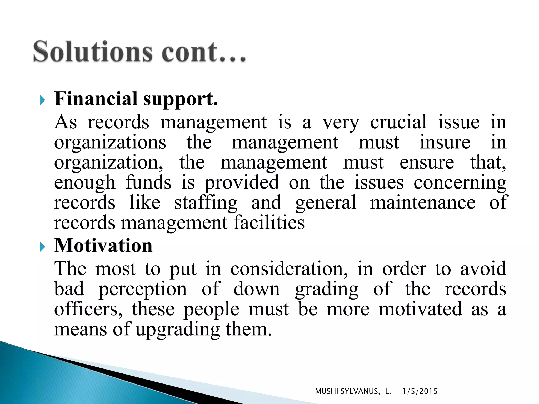  Financial support.
As records management is a very crucial issue in
organizations the management must insure in
organization, the management must ensure that,
enough funds is provided on the issues concerning
records like staffing and general maintenance of
records management facilities
 Motivation
The most to put in consideration, in order to avoid
bad perception of down grading of the records
officers, these people must be more motivated as a
means of upgrading them.
1/5/2015MUSHI SYLVANUS, L.
 