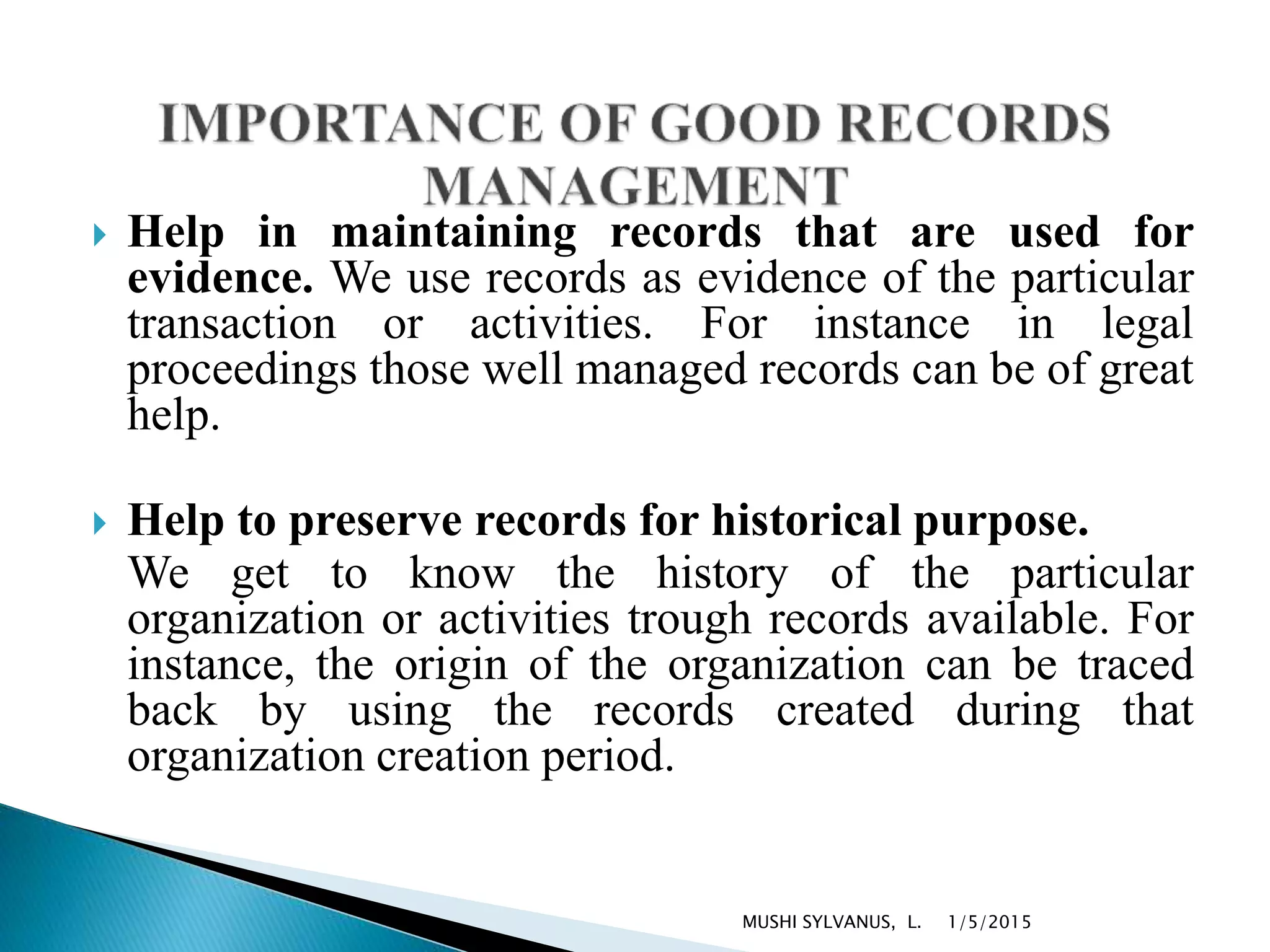  Help in maintaining records that are used for
evidence. We use records as evidence of the particular
transaction or activities. For instance in legal
proceedings those well managed records can be of great
help.
 Help to preserve records for historical purpose.
We get to know the history of the particular
organization or activities trough records available. For
instance, the origin of the organization can be traced
back by using the records created during that
organization creation period.
1/5/2015MUSHI SYLVANUS, L.
 
