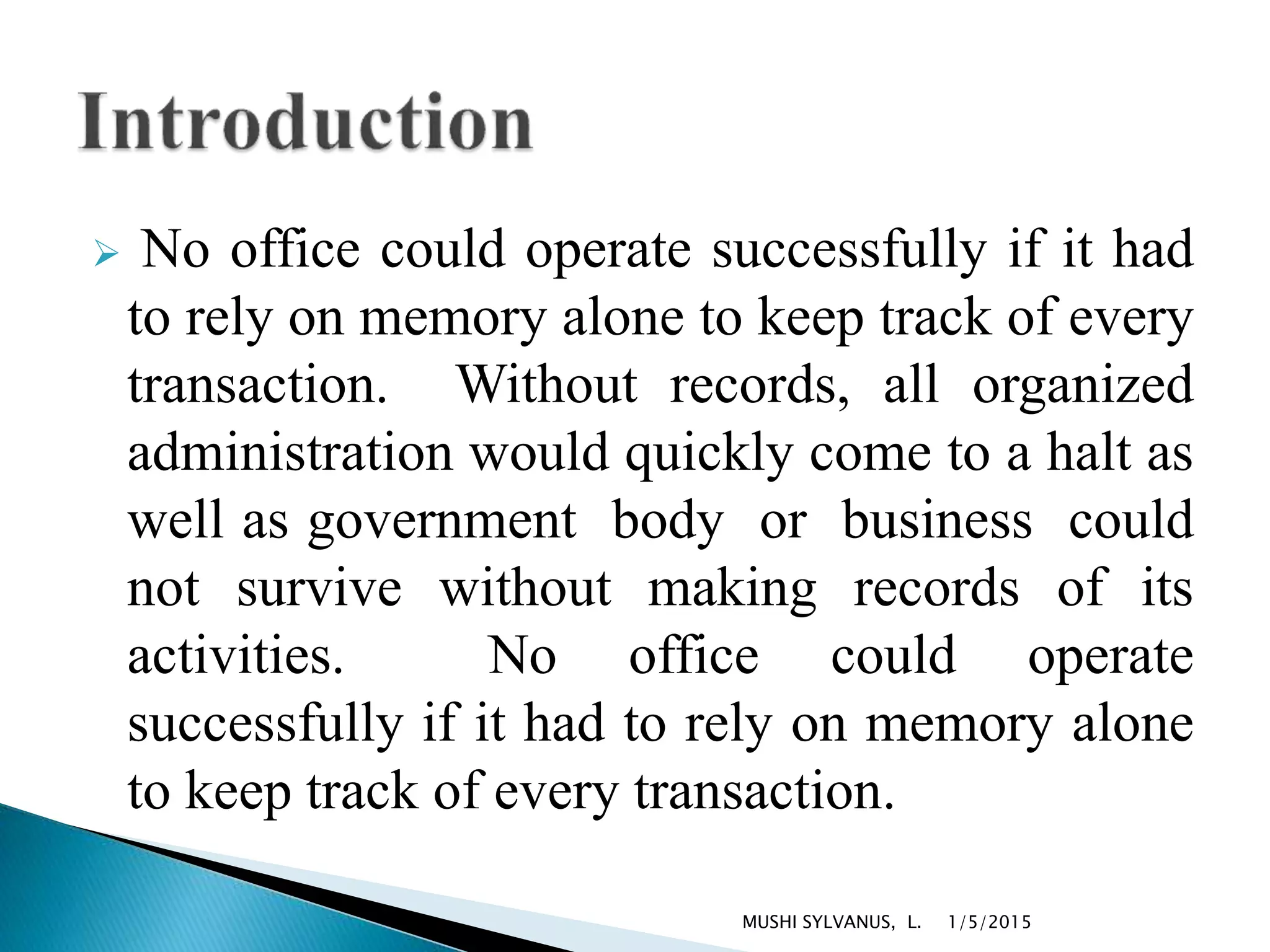  No office could operate successfully if it had
to rely on memory alone to keep track of every
transaction. Without records, all organized
administration would quickly come to a halt as
well as government body or business could
not survive without making records of its
activities. No office could operate
successfully if it had to rely on memory alone
to keep track of every transaction.
1/5/2015MUSHI SYLVANUS, L.
 