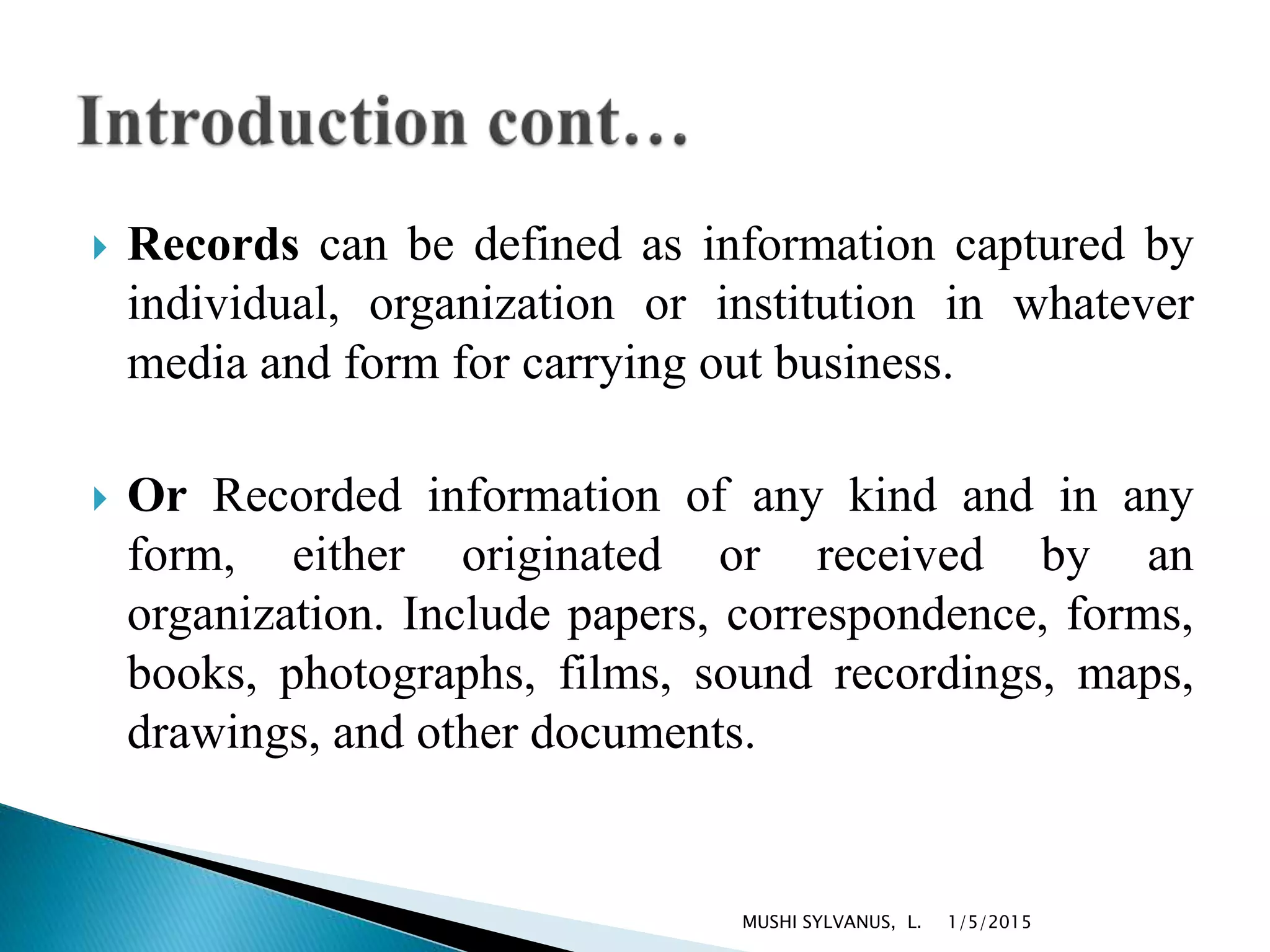  Records can be defined as information captured by
individual, organization or institution in whatever
media and form for carrying out business.
 Or Recorded information of any kind and in any
form, either originated or received by an
organization. Include papers, correspondence, forms,
books, photographs, films, sound recordings, maps,
drawings, and other documents.
1/5/2015MUSHI SYLVANUS, L.
 