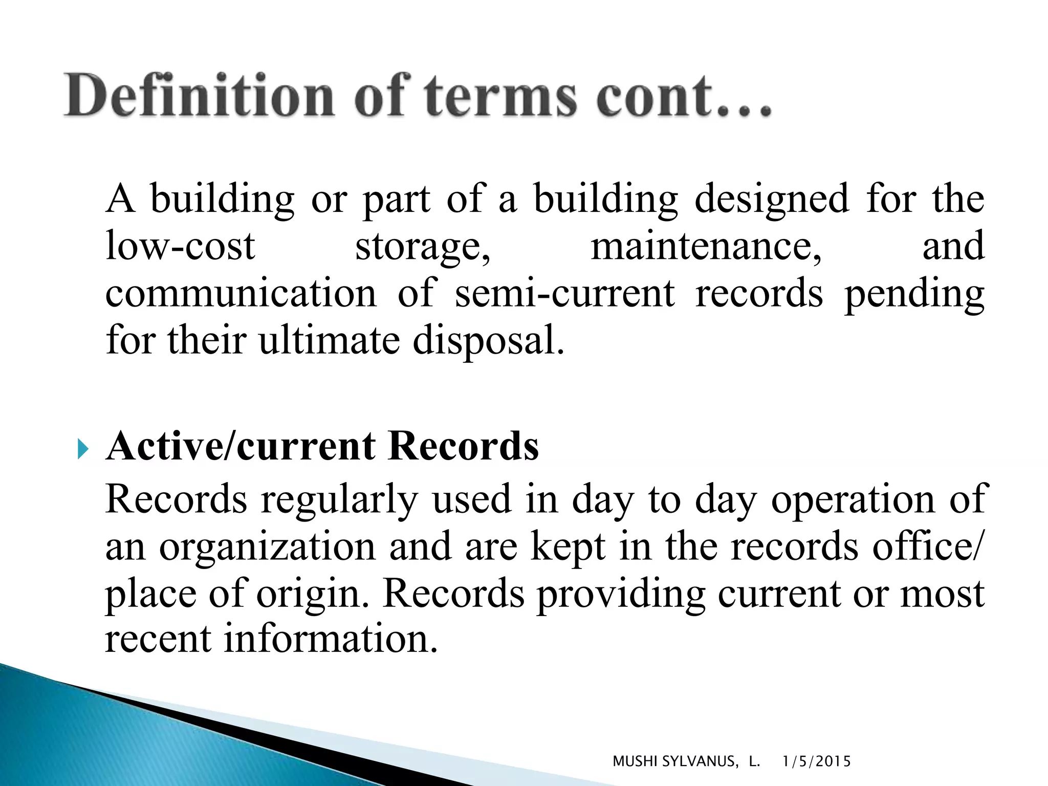 A building or part of a building designed for the
low-cost storage, maintenance, and
communication of semi-current records pending
for their ultimate disposal.
 Active/current Records
Records regularly used in day to day operation of
an organization and are kept in the records office/
place of origin. Records providing current or most
recent information.
1/5/2015MUSHI SYLVANUS, L.
 