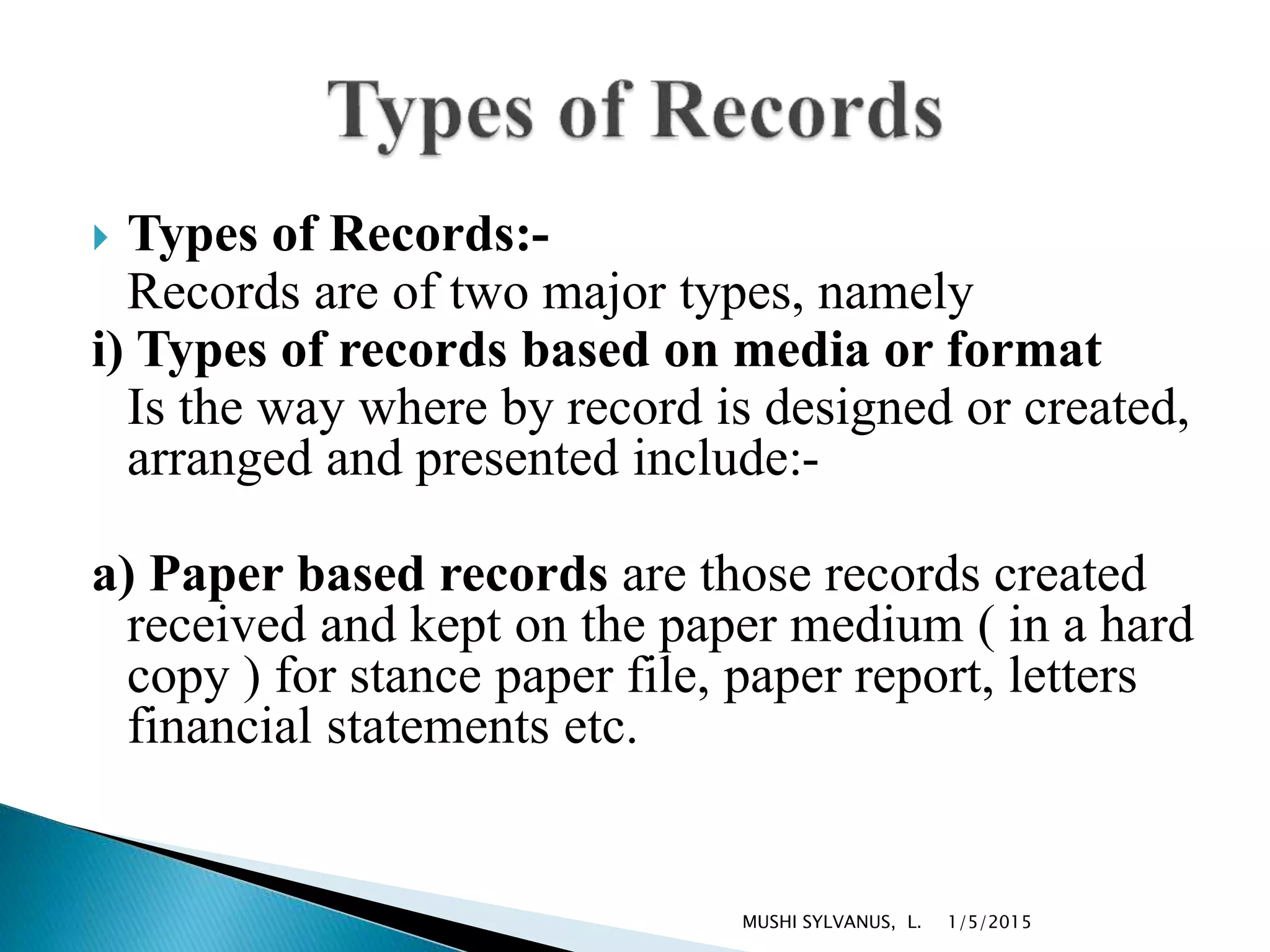  Types of Records:-
Records are of two major types, namely
i) Types of records based on media or format
Is the way where by record is designed or created,
arranged and presented include:-
a) Paper based records are those records created
received and kept on the paper medium ( in a hard
copy ) for stance paper file, paper report, letters
financial statements etc.
1/5/2015MUSHI SYLVANUS, L.
 