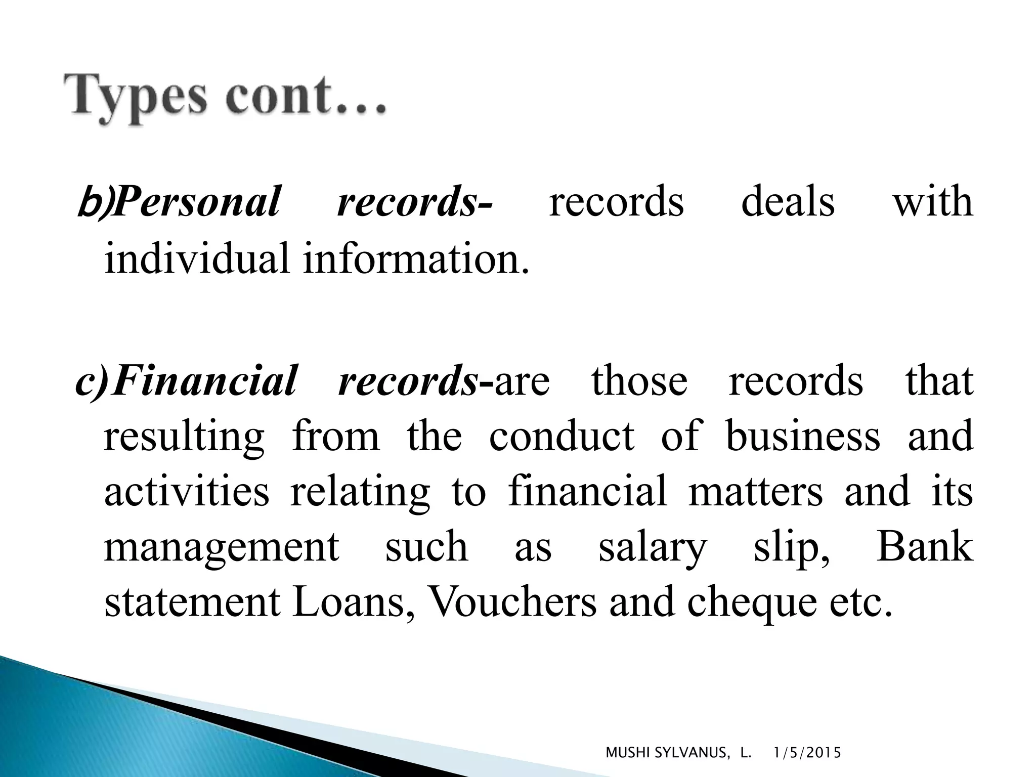 b)Personal records- records deals with
individual information.
c)Financial records-are those records that
resulting from the conduct of business and
activities relating to financial matters and its
management such as salary slip, Bank
statement Loans, Vouchers and cheque etc.
1/5/2015MUSHI SYLVANUS, L.
 
