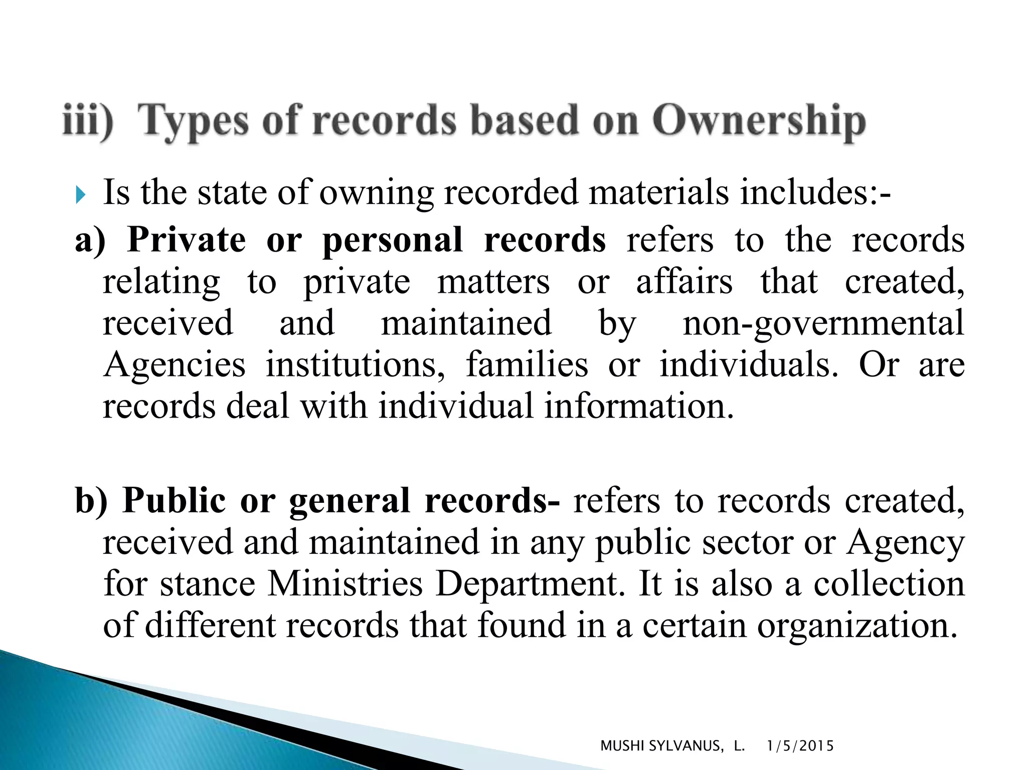  Is the state of owning recorded materials includes:-
a) Private or personal records refers to the records
relating to private matters or affairs that created,
received and maintained by non-governmental
Agencies institutions, families or individuals. Or are
records deal with individual information.
b) Public or general records- refers to records created,
received and maintained in any public sector or Agency
for stance Ministries Department. It is also a collection
of different records that found in a certain organization.
1/5/2015MUSHI SYLVANUS, L.
 