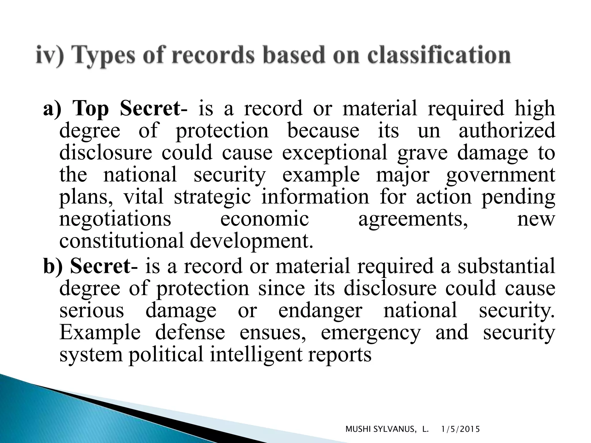 a) Top Secret- is a record or material required high
degree of protection because its un authorized
disclosure could cause exceptional grave damage to
the national security example major government
plans, vital strategic information for action pending
negotiations economic agreements, new
constitutional development.
b) Secret- is a record or material required a substantial
degree of protection since its disclosure could cause
serious damage or endanger national security.
Example defense ensues, emergency and security
system political intelligent reports
1/5/2015MUSHI SYLVANUS, L.
 