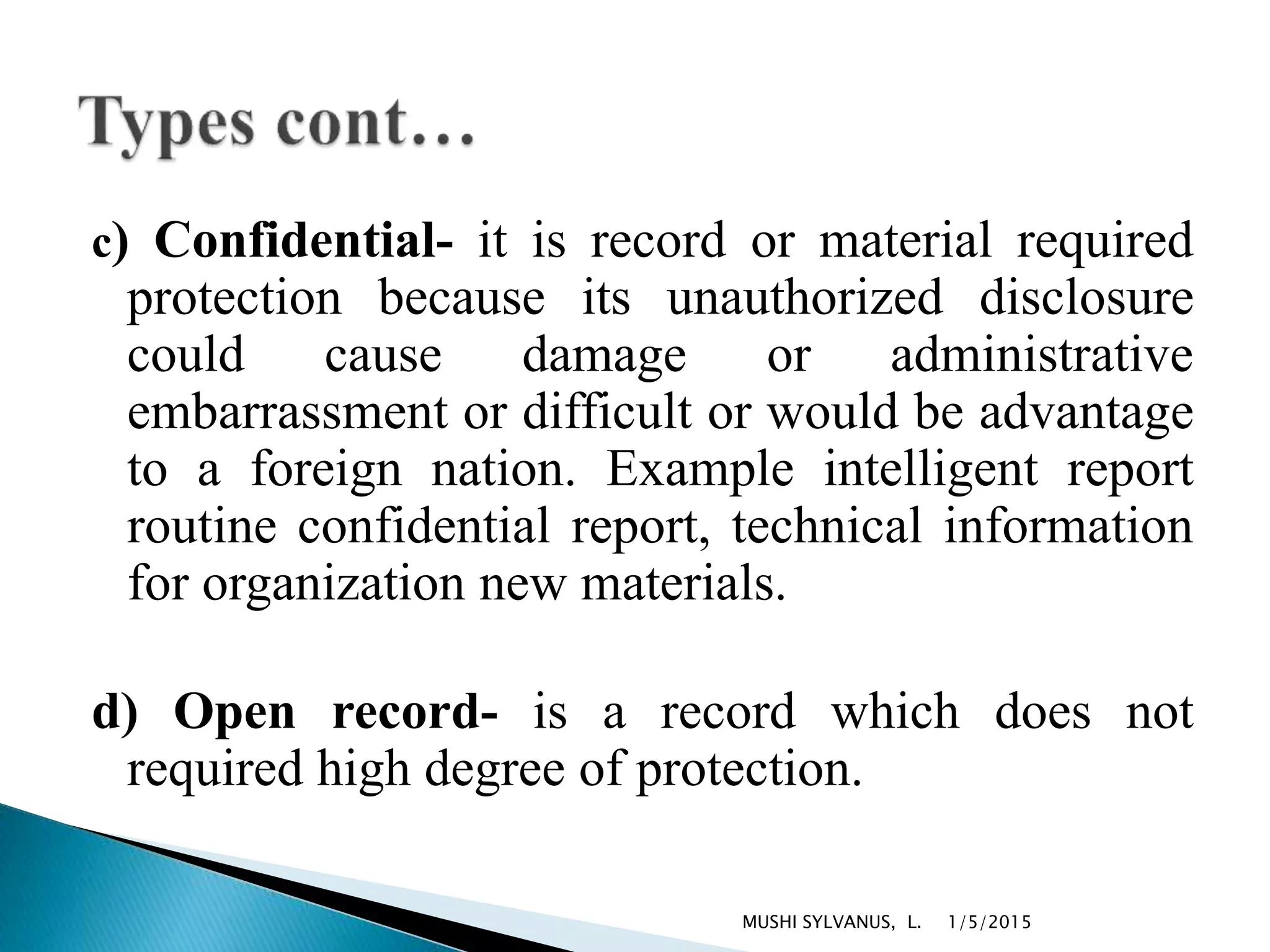 c) Confidential- it is record or material required
protection because its unauthorized disclosure
could cause damage or administrative
embarrassment or difficult or would be advantage
to a foreign nation. Example intelligent report
routine confidential report, technical information
for organization new materials.
d) Open record- is a record which does not
required high degree of protection.
1/5/2015MUSHI SYLVANUS, L.
 