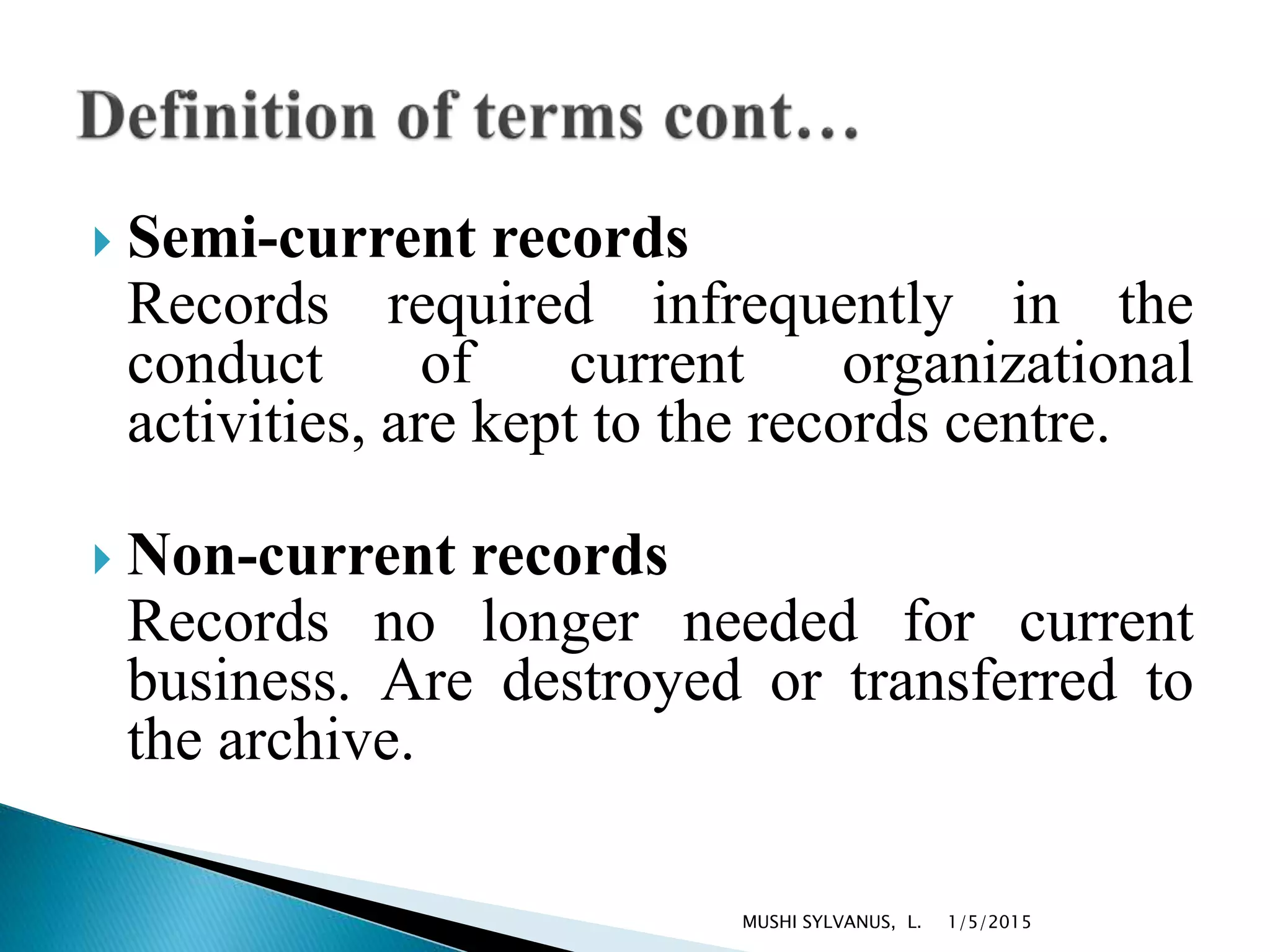  Semi-current records
Records required infrequently in the
conduct of current organizational
activities, are kept to the records centre.
 Non-current records
Records no longer needed for current
business. Are destroyed or transferred to
the archive.
1/5/2015MUSHI SYLVANUS, L.
 