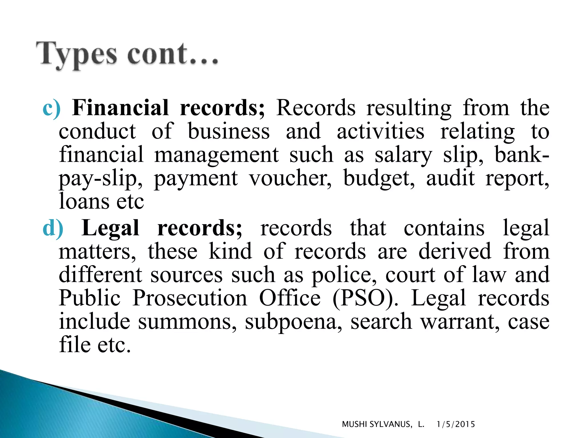 c) Financial records; Records resulting from the
conduct of business and activities relating to
financial management such as salary slip, bank-
pay-slip, payment voucher, budget, audit report,
loans etc
d) Legal records; records that contains legal
matters, these kind of records are derived from
different sources such as police, court of law and
Public Prosecution Office (PSO). Legal records
include summons, subpoena, search warrant, case
file etc.
1/5/2015MUSHI SYLVANUS, L.
 
