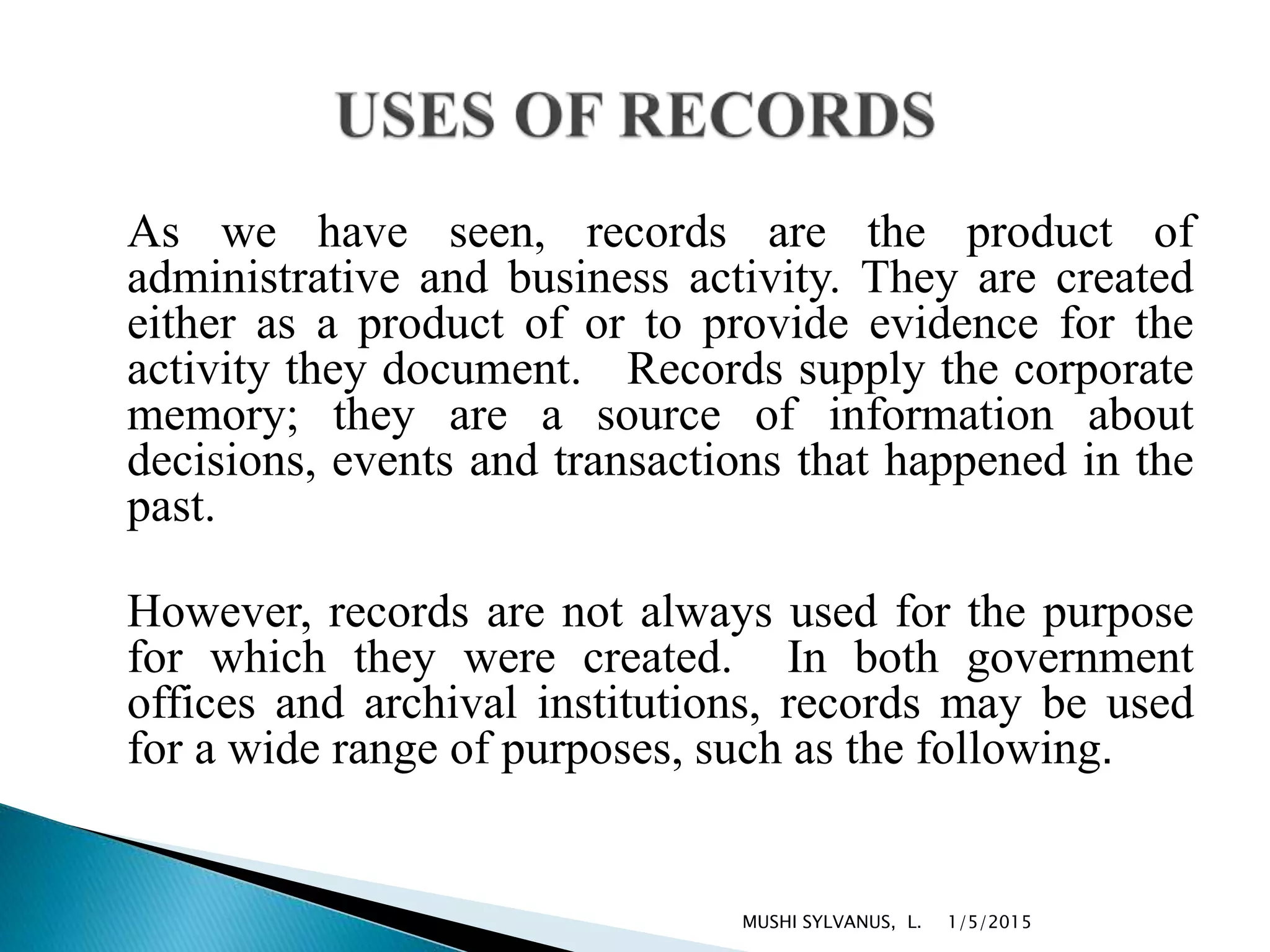 As we have seen, records are the product of
administrative and business activity. They are created
either as a product of or to provide evidence for the
activity they document. Records supply the corporate
memory; they are a source of information about
decisions, events and transactions that happened in the
past.
However, records are not always used for the purpose
for which they were created. In both government
offices and archival institutions, records may be used
for a wide range of purposes, such as the following.
1/5/2015MUSHI SYLVANUS, L.
 