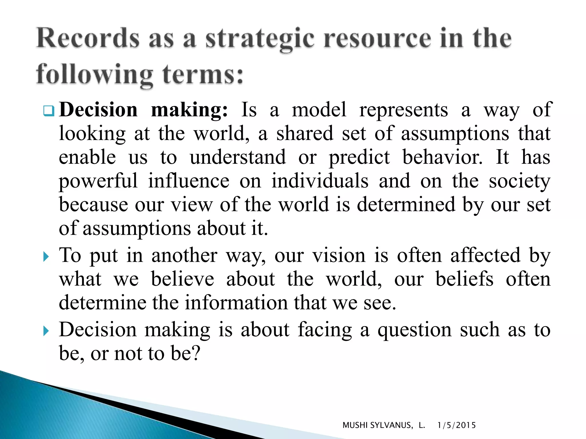  Decision making: Is a model represents a way of
looking at the world, a shared set of assumptions that
enable us to understand or predict behavior. It has
powerful influence on individuals and on the society
because our view of the world is determined by our set
of assumptions about it.
 To put in another way, our vision is often affected by
what we believe about the world, our beliefs often
determine the information that we see.
 Decision making is about facing a question such as to
be, or not to be?
1/5/2015MUSHI SYLVANUS, L.
 