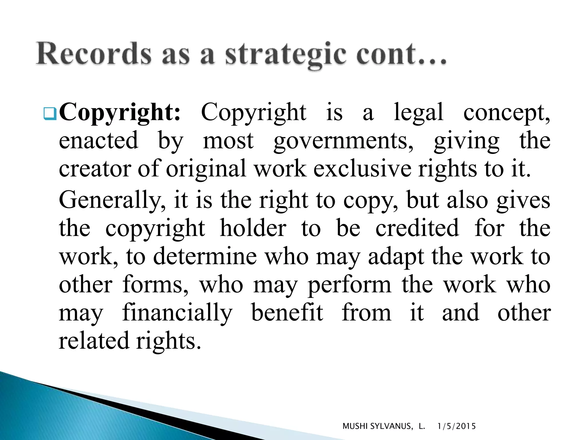 Copyright: Copyright is a legal concept,
enacted by most governments, giving the
creator of original work exclusive rights to it.
Generally, it is the right to copy, but also gives
the copyright holder to be credited for the
work, to determine who may adapt the work to
other forms, who may perform the work who
may financially benefit from it and other
related rights.
1/5/2015MUSHI SYLVANUS, L.
 