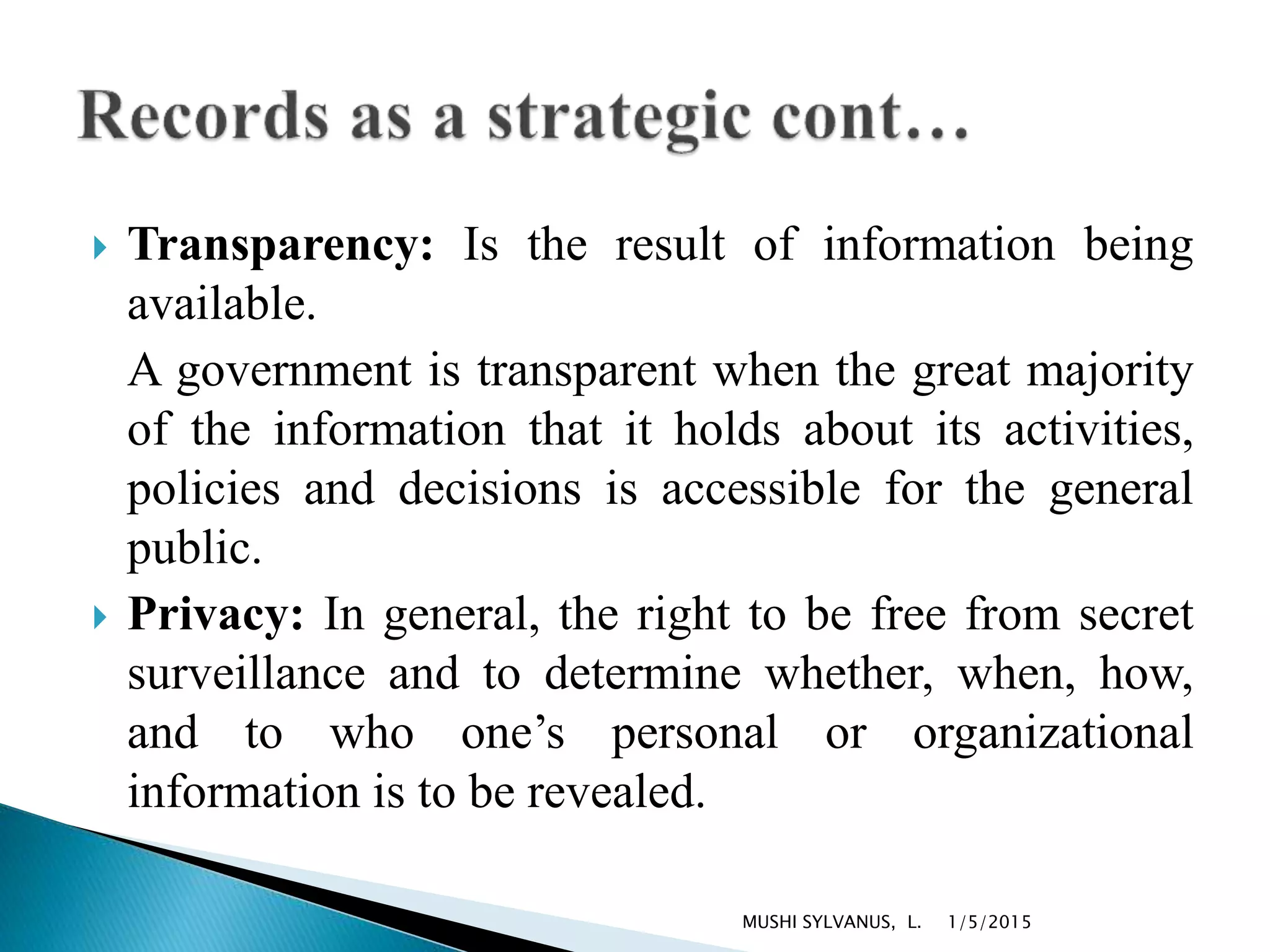  Transparency: Is the result of information being
available.
A government is transparent when the great majority
of the information that it holds about its activities,
policies and decisions is accessible for the general
public.
 Privacy: In general, the right to be free from secret
surveillance and to determine whether, when, how,
and to who one’s personal or organizational
information is to be revealed.
1/5/2015MUSHI SYLVANUS, L.
 