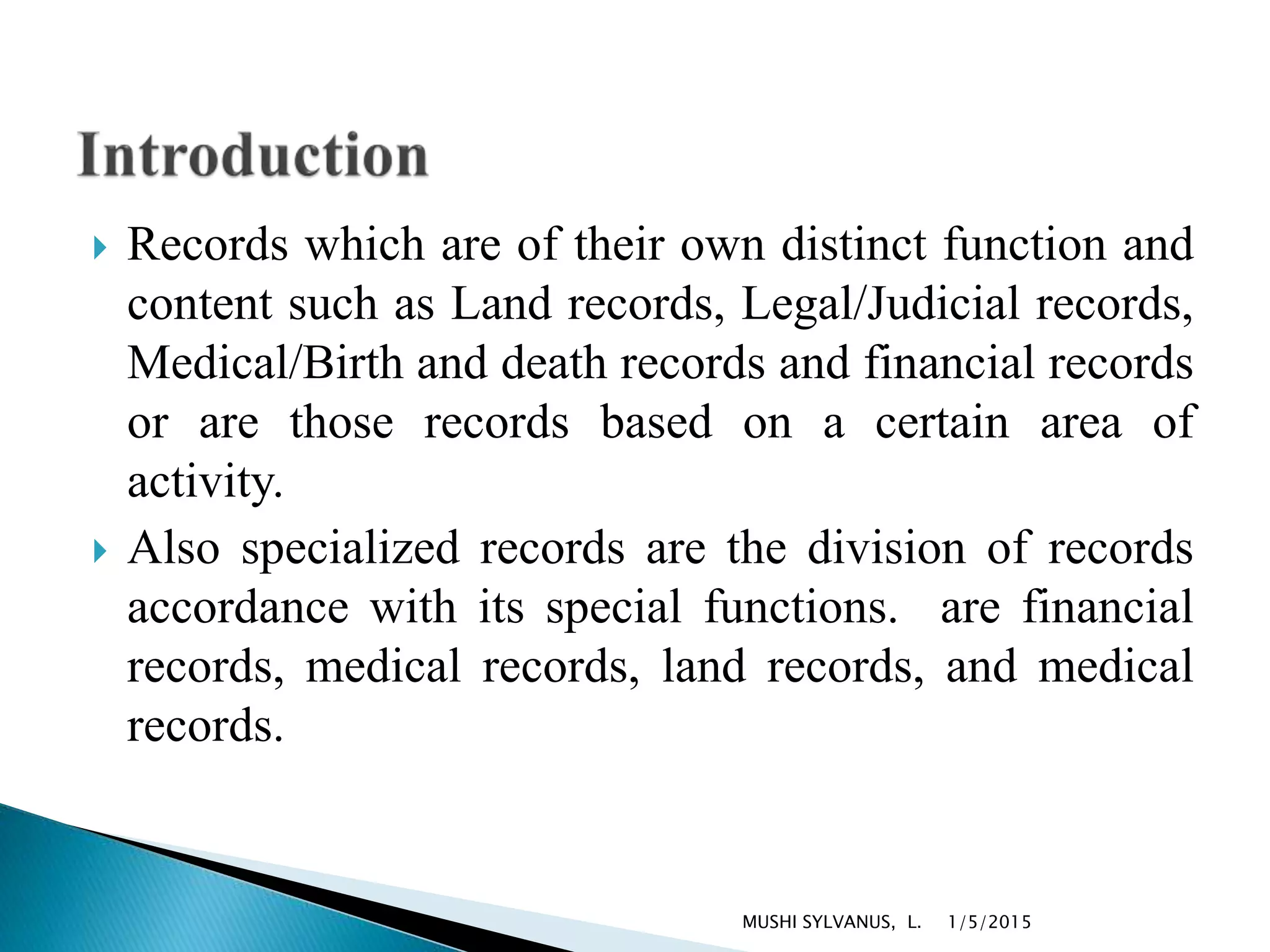  Records which are of their own distinct function and
content such as Land records, Legal/Judicial records,
Medical/Birth and death records and financial records
or are those records based on a certain area of
activity.
 Also specialized records are the division of records
accordance with its special functions. are financial
records, medical records, land records, and medical
records.
1/5/2015MUSHI SYLVANUS, L.
 