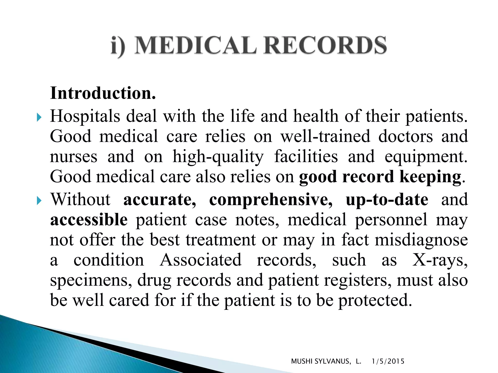 Introduction.
 Hospitals deal with the life and health of their patients.
Good medical care relies on well-trained doctors and
nurses and on high-quality facilities and equipment.
Good medical care also relies on good record keeping.
 Without accurate, comprehensive, up-to-date and
accessible patient case notes, medical personnel may
not offer the best treatment or may in fact misdiagnose
a condition Associated records, such as X-rays,
specimens, drug records and patient registers, must also
be well cared for if the patient is to be protected.
1/5/2015MUSHI SYLVANUS, L.
 