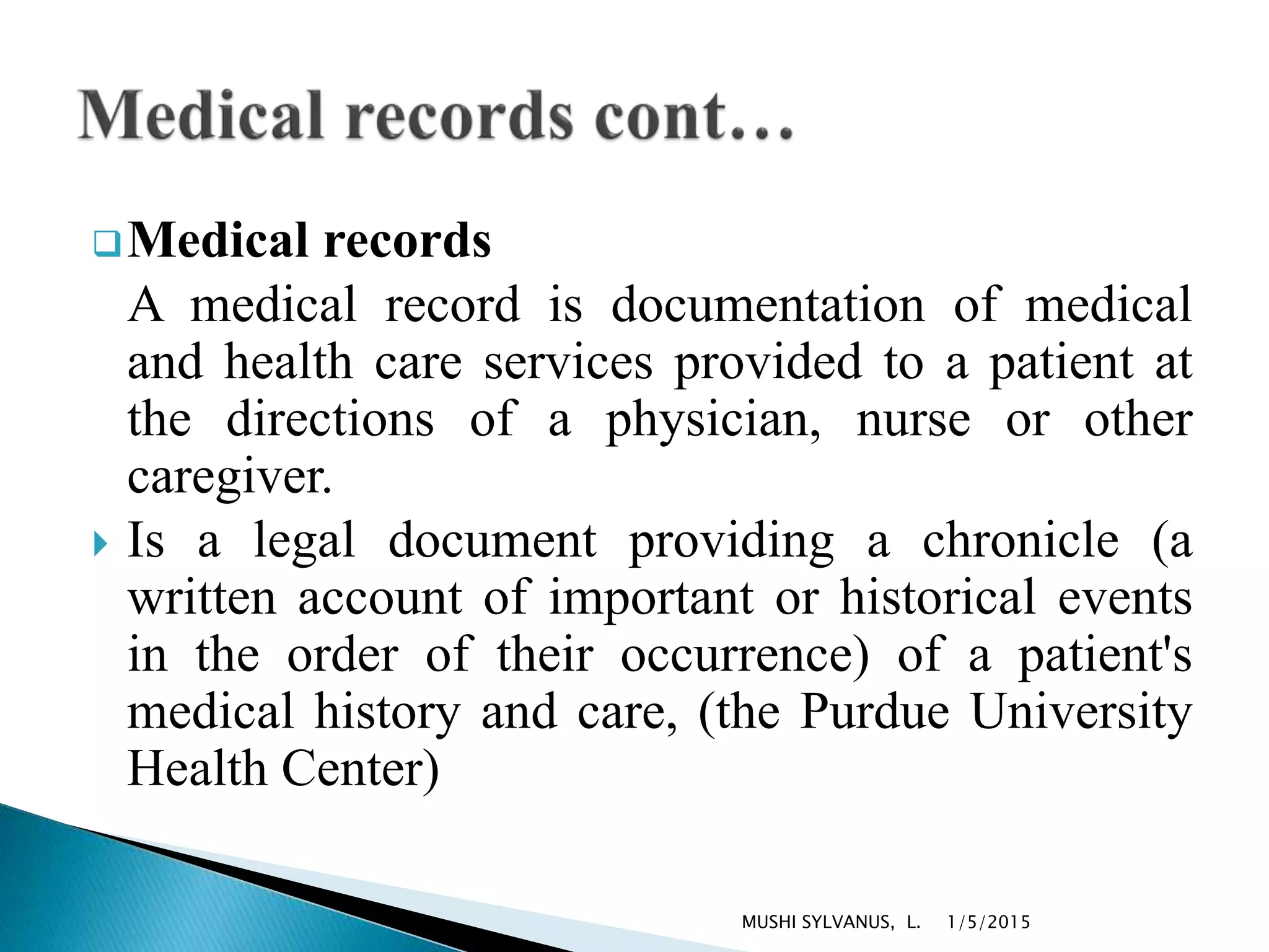 Medical records
A medical record is documentation of medical
and health care services provided to a patient at
the directions of a physician, nurse or other
caregiver.
 Is a legal document providing a chronicle (a
written account of important or historical events
in the order of their occurrence) of a patient's
medical history and care, (the Purdue University
Health Center)
1/5/2015MUSHI SYLVANUS, L.
 