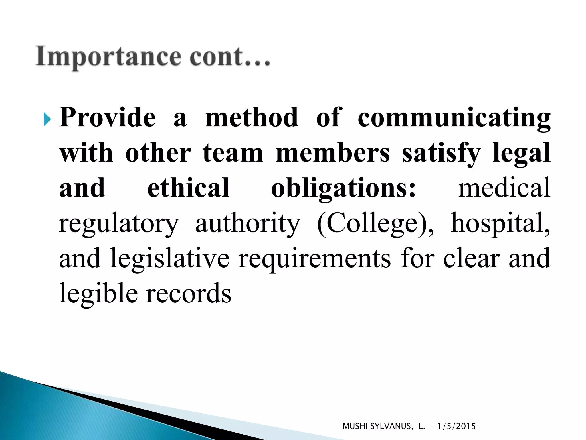  Provide a method of communicating
with other team members satisfy legal
and ethical obligations: medical
regulatory authority (College), hospital,
and legislative requirements for clear and
legible records
1/5/2015MUSHI SYLVANUS, L.
 