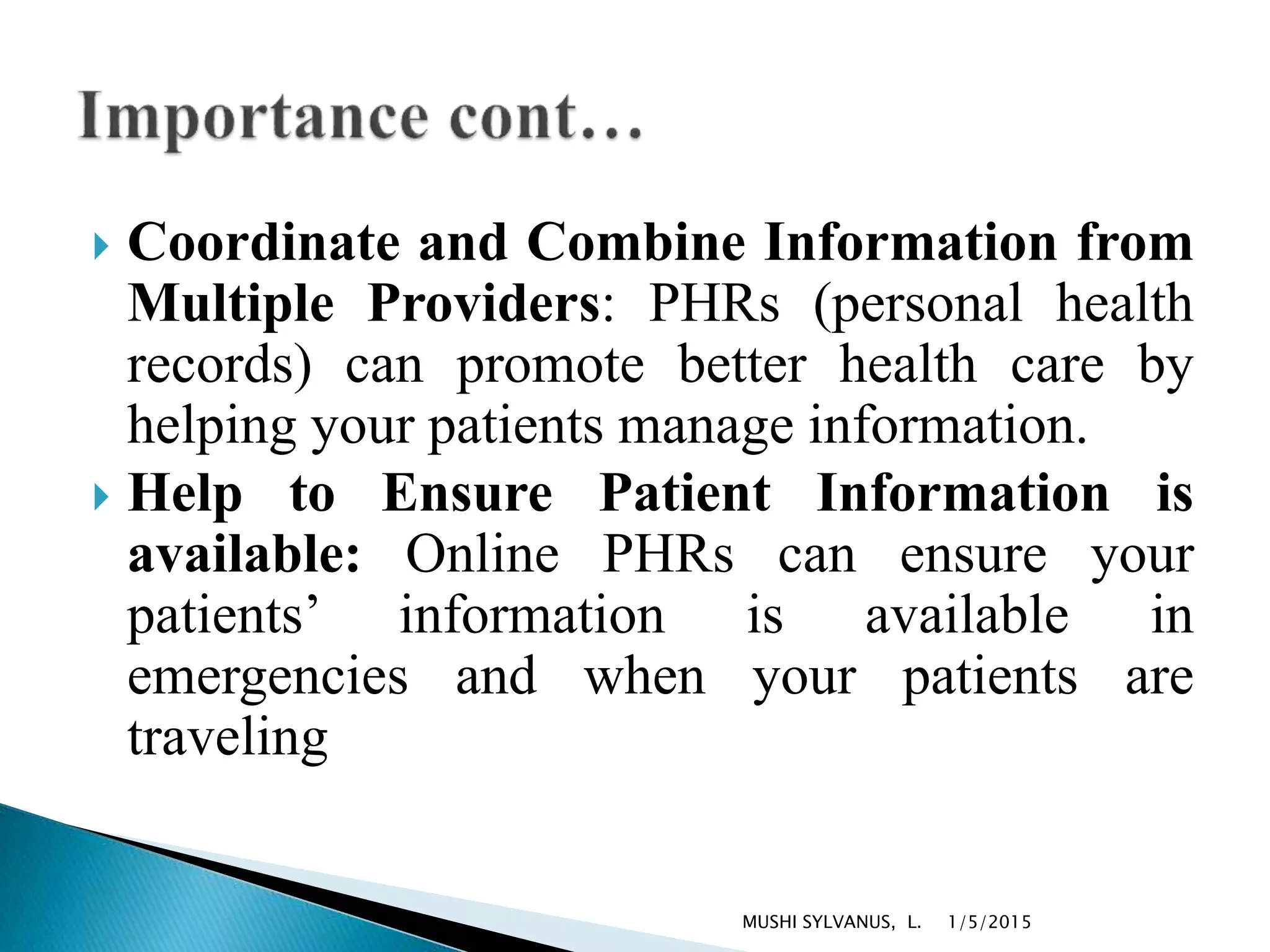  Coordinate and Combine Information from
Multiple Providers: PHRs (personal health
records) can promote better health care by
helping your patients manage information.
 Help to Ensure Patient Information is
available: Online PHRs can ensure your
patients’ information is available in
emergencies and when your patients are
traveling
1/5/2015MUSHI SYLVANUS, L.
 