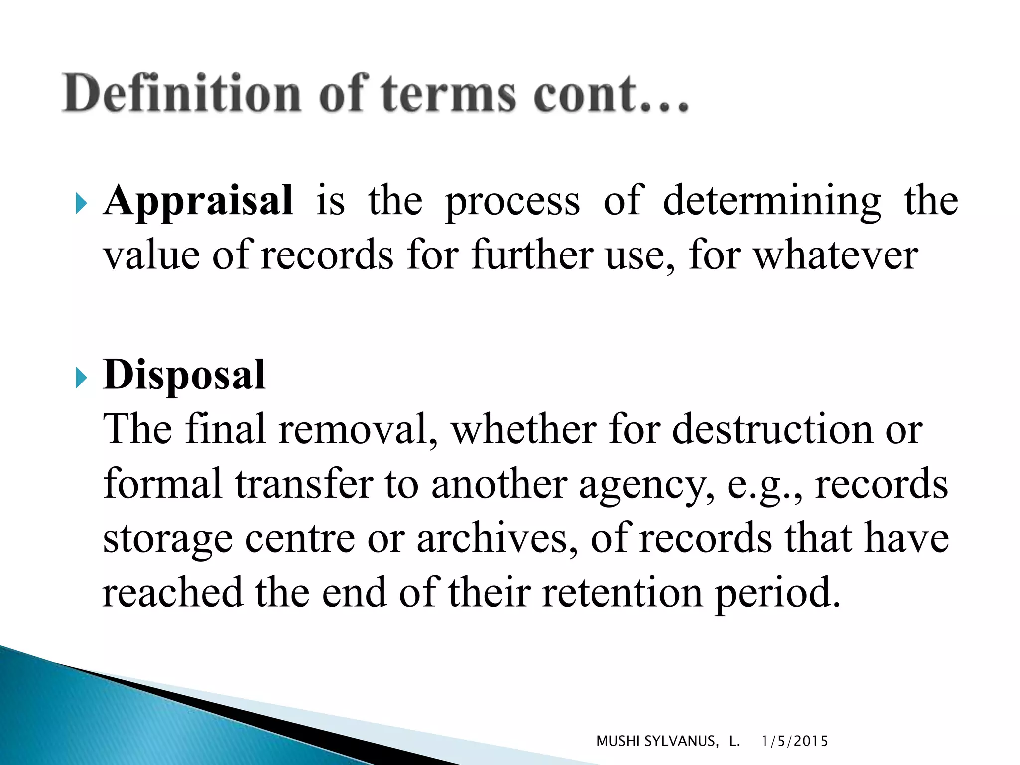 Appraisal is the process of determining the
value of records for further use, for whatever
 Disposal
The final removal, whether for destruction or
formal transfer to another agency, e.g., records
storage centre or archives, of records that have
reached the end of their retention period.
1/5/2015MUSHI SYLVANUS, L.
 