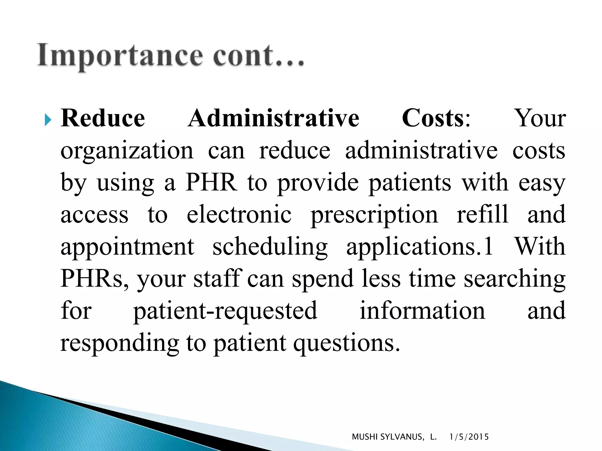  Reduce Administrative Costs: Your
organization can reduce administrative costs
by using a PHR to provide patients with easy
access to electronic prescription refill and
appointment scheduling applications.1 With
PHRs, your staff can spend less time searching
for patient-requested information and
responding to patient questions.
1/5/2015MUSHI SYLVANUS, L.
 