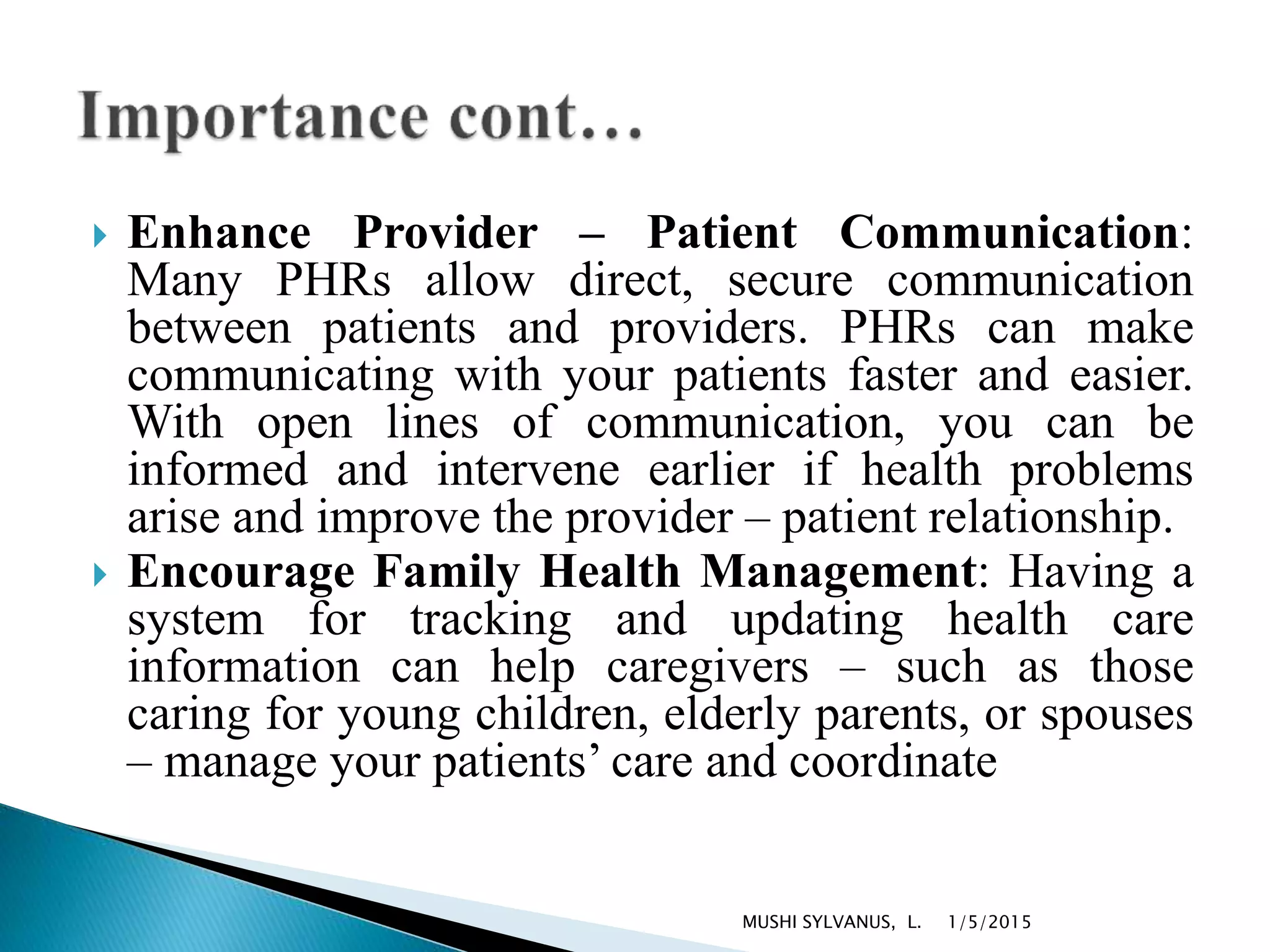  Enhance Provider – Patient Communication:
Many PHRs allow direct, secure communication
between patients and providers. PHRs can make
communicating with your patients faster and easier.
With open lines of communication, you can be
informed and intervene earlier if health problems
arise and improve the provider – patient relationship.
 Encourage Family Health Management: Having a
system for tracking and updating health care
information can help caregivers – such as those
caring for young children, elderly parents, or spouses
– manage your patients’ care and coordinate
1/5/2015MUSHI SYLVANUS, L.
 
