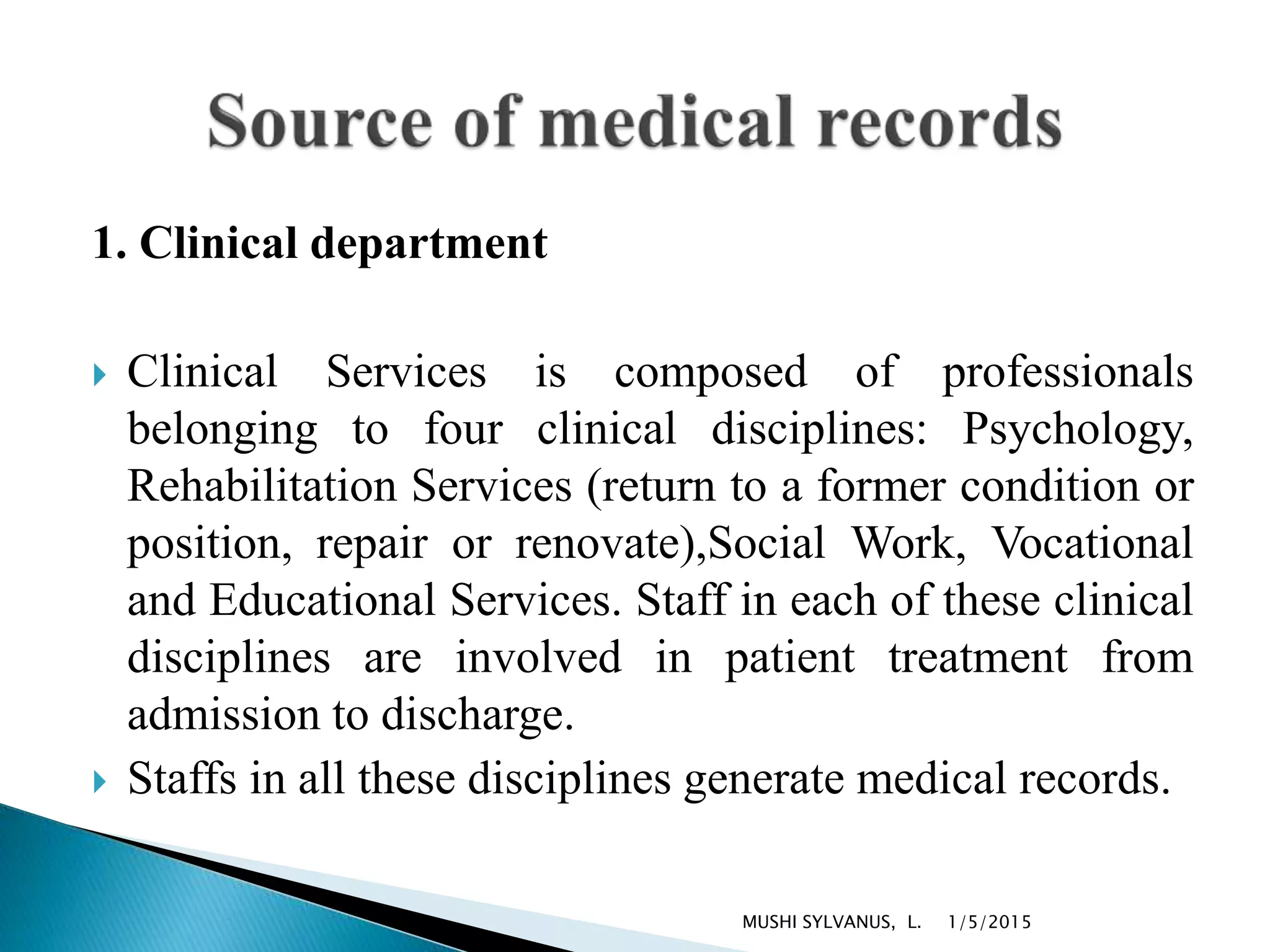 1. Clinical department
 Clinical Services is composed of professionals
belonging to four clinical disciplines: Psychology,
Rehabilitation Services (return to a former condition or
position, repair or renovate),Social Work, Vocational
and Educational Services. Staff in each of these clinical
disciplines are involved in patient treatment from
admission to discharge.
 Staffs in all these disciplines generate medical records.
1/5/2015MUSHI SYLVANUS, L.
 