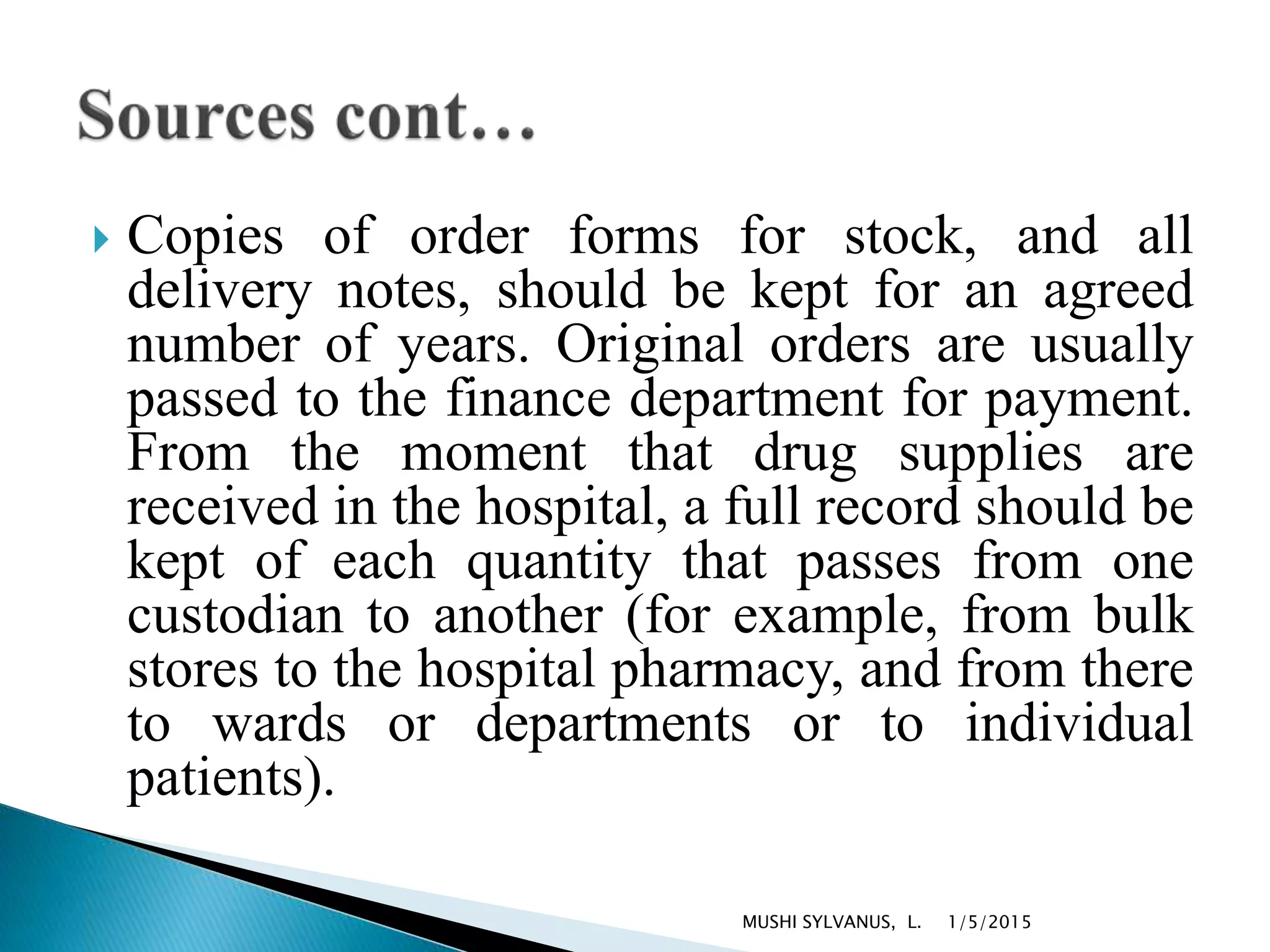  Copies of order forms for stock, and all
delivery notes, should be kept for an agreed
number of years. Original orders are usually
passed to the finance department for payment.
From the moment that drug supplies are
received in the hospital, a full record should be
kept of each quantity that passes from one
custodian to another (for example, from bulk
stores to the hospital pharmacy, and from there
to wards or departments or to individual
patients).
1/5/2015MUSHI SYLVANUS, L.
 