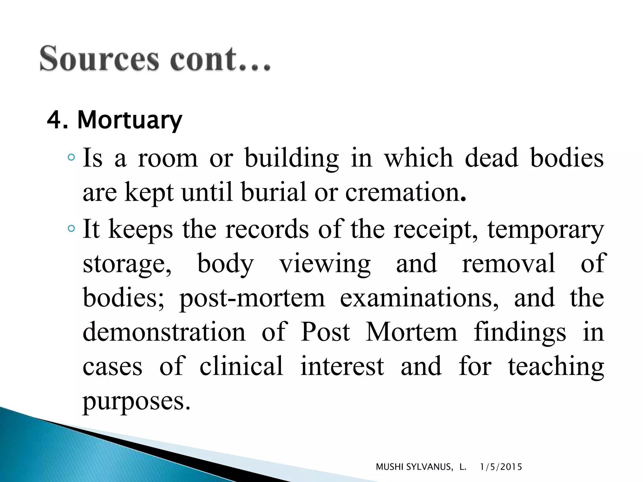 4. Mortuary
◦ Is a room or building in which dead bodies
are kept until burial or cremation.
◦ It keeps the records of the receipt, temporary
storage, body viewing and removal of
bodies; post-mortem examinations, and the
demonstration of Post Mortem findings in
cases of clinical interest and for teaching
purposes.
1/5/2015MUSHI SYLVANUS, L.
 
