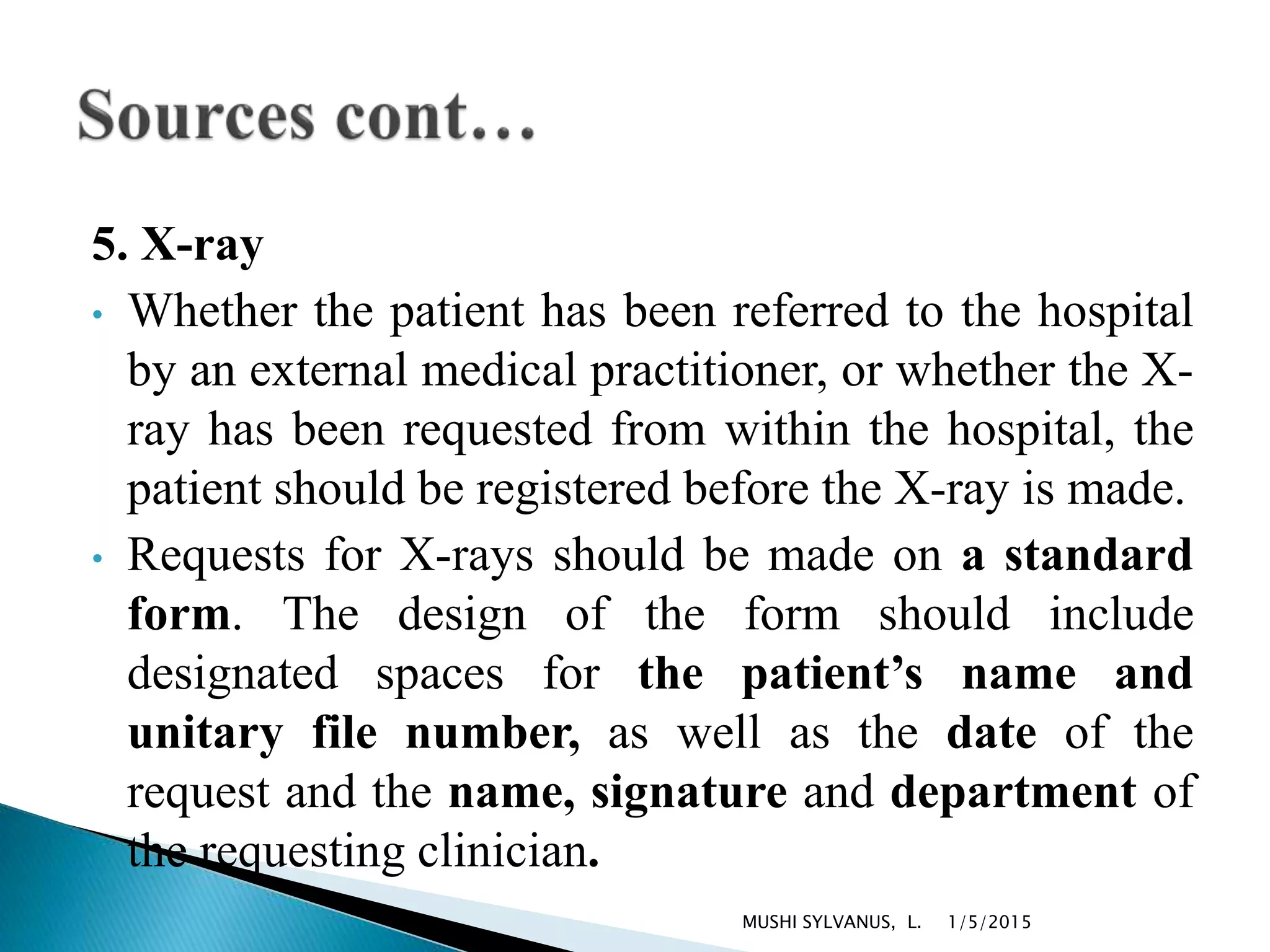 5. X-ray
• Whether the patient has been referred to the hospital
by an external medical practitioner, or whether the X-
ray has been requested from within the hospital, the
patient should be registered before the X-ray is made.
• Requests for X-rays should be made on a standard
form. The design of the form should include
designated spaces for the patient’s name and
unitary file number, as well as the date of the
request and the name, signature and department of
the requesting clinician.
1/5/2015MUSHI SYLVANUS, L.
 