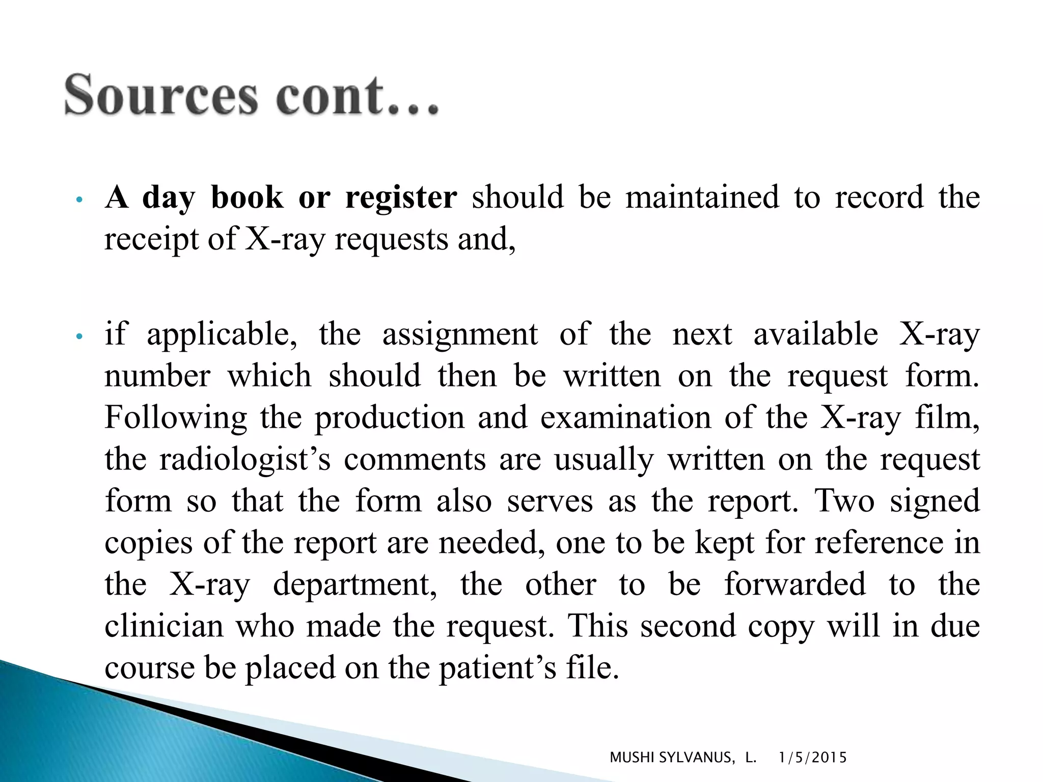 • A day book or register should be maintained to record the
receipt of X-ray requests and,
• if applicable, the assignment of the next available X-ray
number which should then be written on the request form.
Following the production and examination of the X-ray film,
the radiologist’s comments are usually written on the request
form so that the form also serves as the report. Two signed
copies of the report are needed, one to be kept for reference in
the X-ray department, the other to be forwarded to the
clinician who made the request. This second copy will in due
course be placed on the patient’s file.
1/5/2015MUSHI SYLVANUS, L.
 