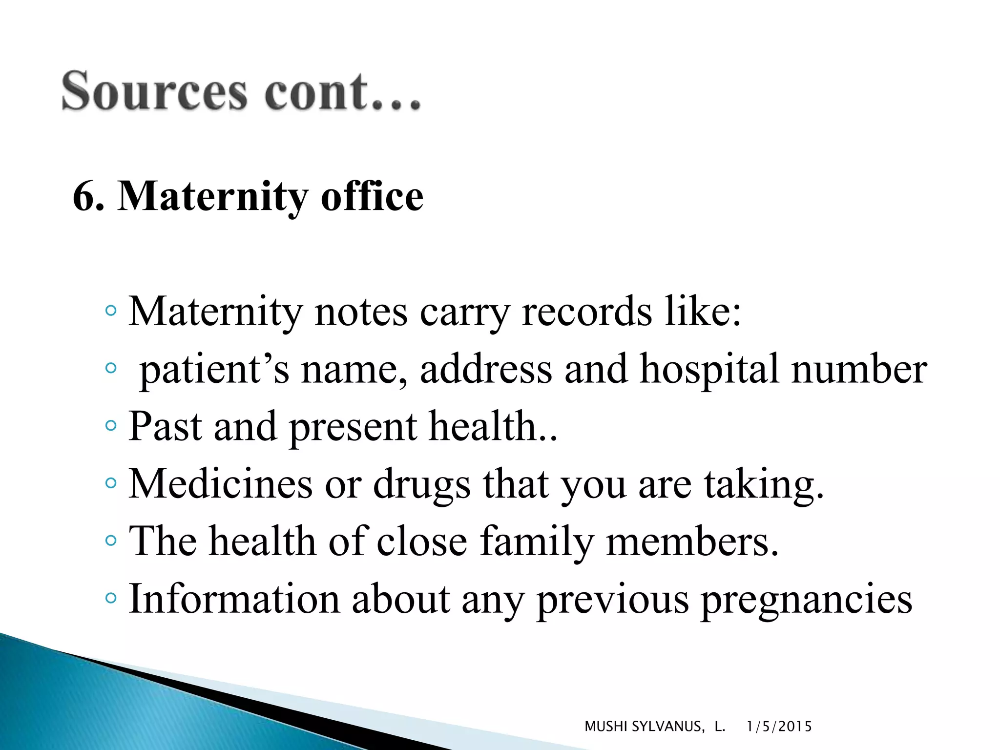6. Maternity office
◦ Maternity notes carry records like:
◦ patient’s name, address and hospital number
◦ Past and present health..
◦ Medicines or drugs that you are taking.
◦ The health of close family members.
◦ Information about any previous pregnancies
1/5/2015MUSHI SYLVANUS, L.
 