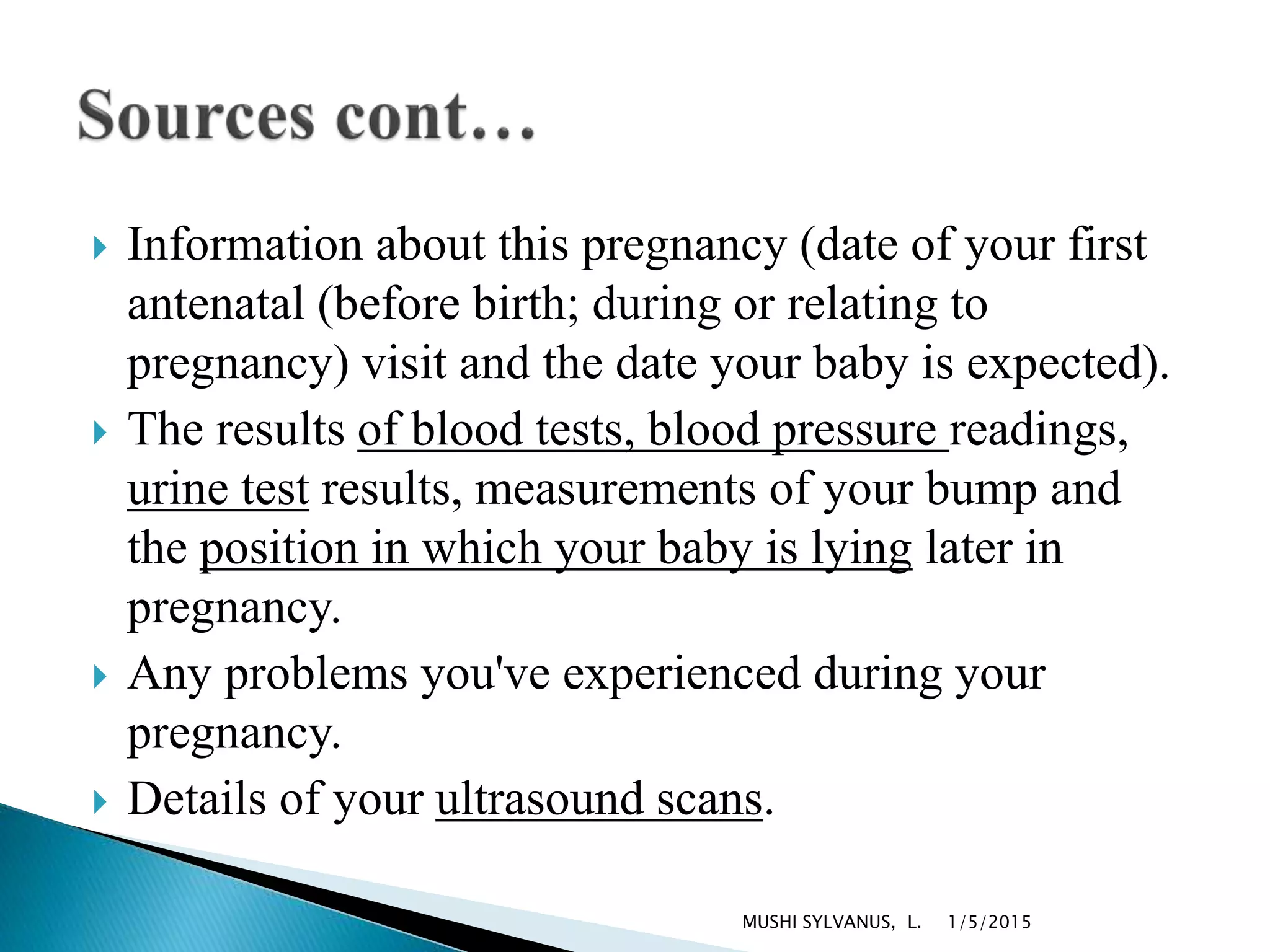  Information about this pregnancy (date of your first
antenatal (before birth; during or relating to
pregnancy) visit and the date your baby is expected).
 The results of blood tests, blood pressure readings,
urine test results, measurements of your bump and
the position in which your baby is lying later in
pregnancy.
 Any problems you've experienced during your
pregnancy.
 Details of your ultrasound scans.
1/5/2015MUSHI SYLVANUS, L.
 