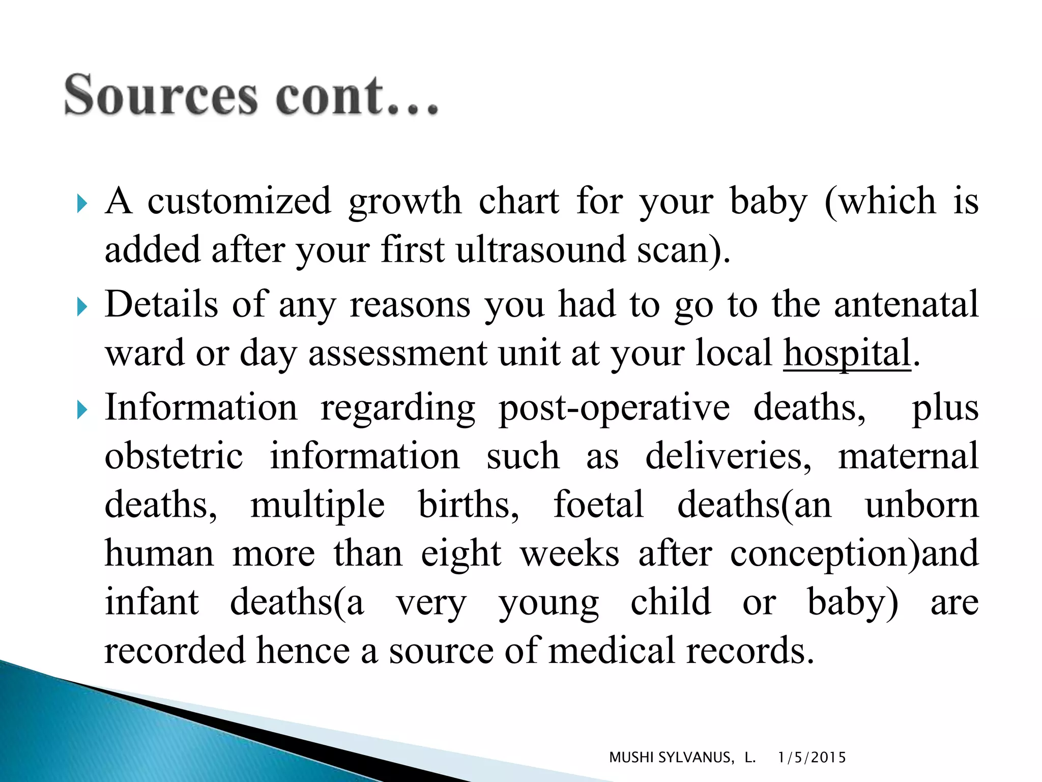  A customized growth chart for your baby (which is
added after your first ultrasound scan).
 Details of any reasons you had to go to the antenatal
ward or day assessment unit at your local hospital.
 Information regarding post-operative deaths, plus
obstetric information such as deliveries, maternal
deaths, multiple births, foetal deaths(an unborn
human more than eight weeks after conception)and
infant deaths(a very young child or baby) are
recorded hence a source of medical records.
1/5/2015MUSHI SYLVANUS, L.
 