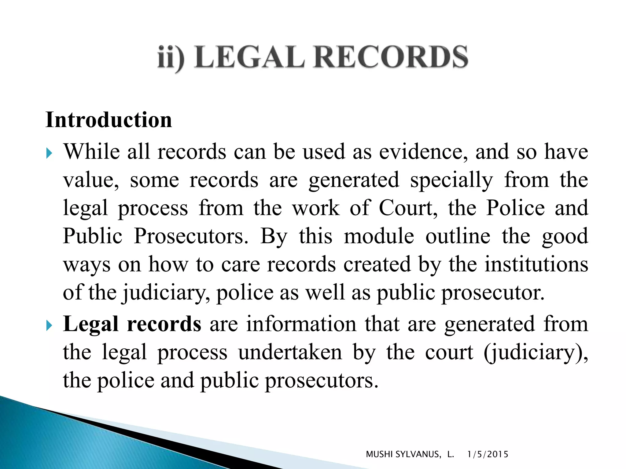 Introduction
 While all records can be used as evidence, and so have
value, some records are generated specially from the
legal process from the work of Court, the Police and
Public Prosecutors. By this module outline the good
ways on how to care records created by the institutions
of the judiciary, police as well as public prosecutor.
 Legal records are information that are generated from
the legal process undertaken by the court (judiciary),
the police and public prosecutors.
1/5/2015MUSHI SYLVANUS, L.
 