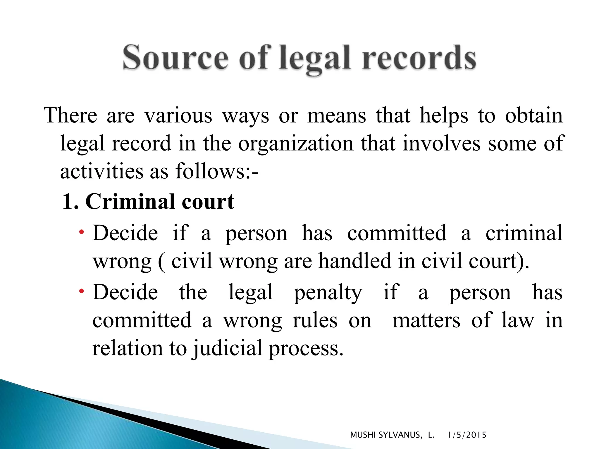 There are various ways or means that helps to obtain
legal record in the organization that involves some of
activities as follows:-
1. Criminal court
 Decide if a person has committed a criminal
wrong ( civil wrong are handled in civil court).
 Decide the legal penalty if a person has
committed a wrong rules on matters of law in
relation to judicial process.
1/5/2015MUSHI SYLVANUS, L.
 
