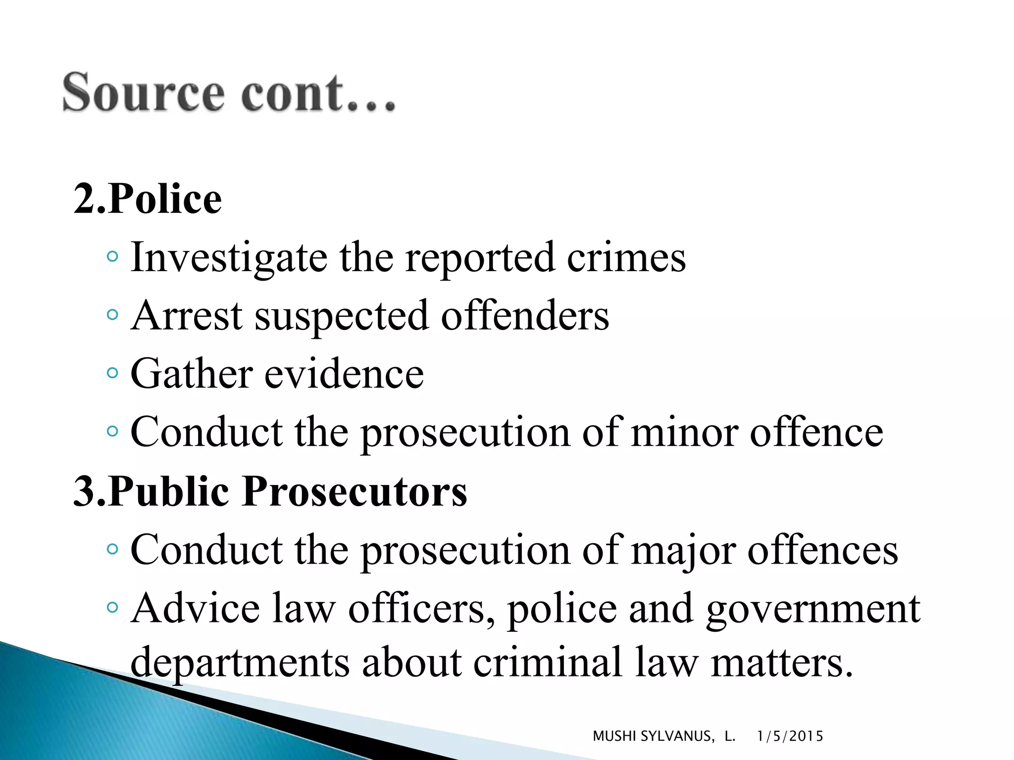 2.Police
◦ Investigate the reported crimes
◦ Arrest suspected offenders
◦ Gather evidence
◦ Conduct the prosecution of minor offence
3.Public Prosecutors
◦ Conduct the prosecution of major offences
◦ Advice law officers, police and government
departments about criminal law matters.
1/5/2015MUSHI SYLVANUS, L.
 