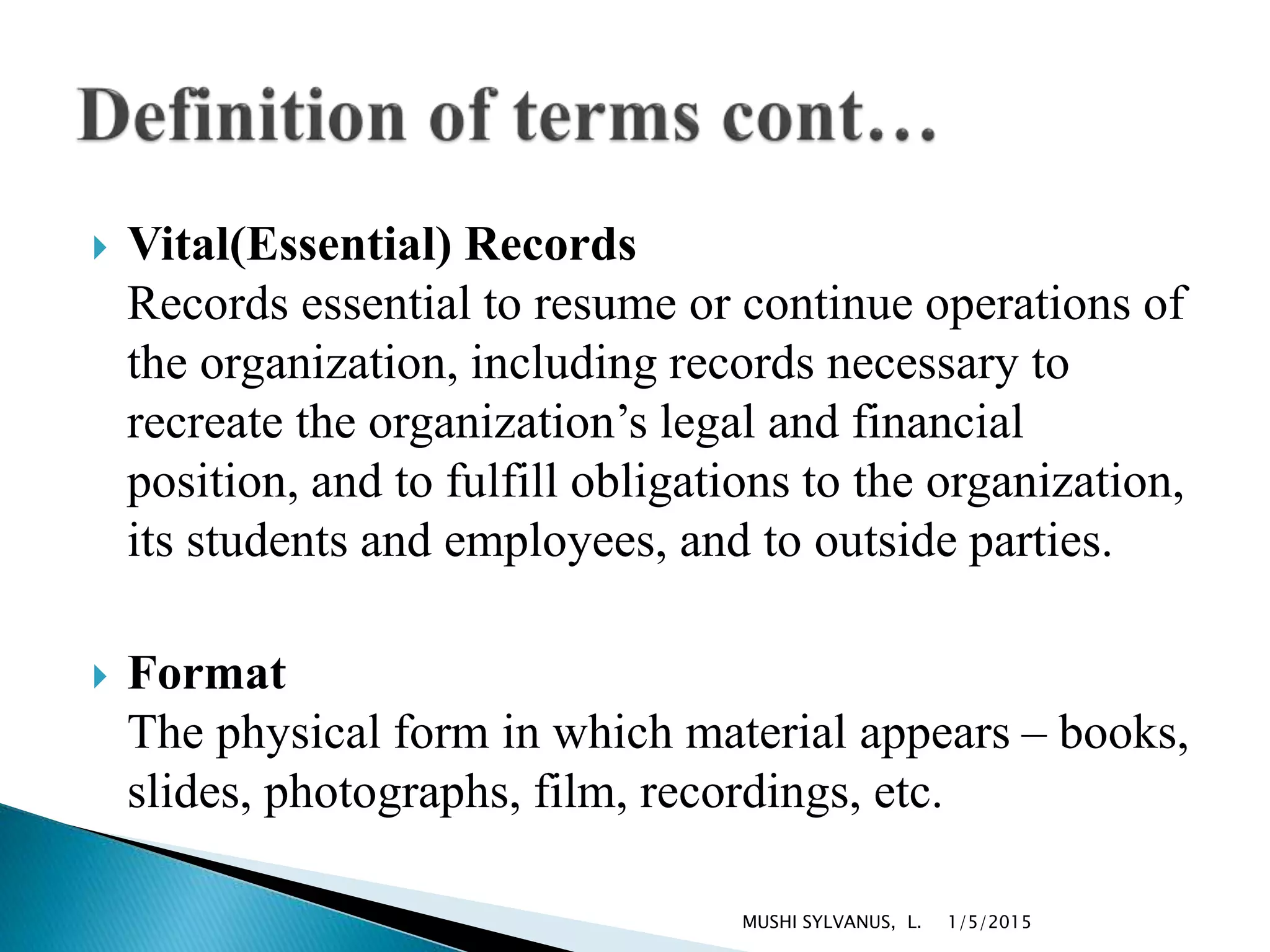  Vital(Essential) Records
Records essential to resume or continue operations of
the organization, including records necessary to
recreate the organization’s legal and financial
position, and to fulfill obligations to the organization,
its students and employees, and to outside parties.
 Format
The physical form in which material appears – books,
slides, photographs, film, recordings, etc.
1/5/2015MUSHI SYLVANUS, L.
 