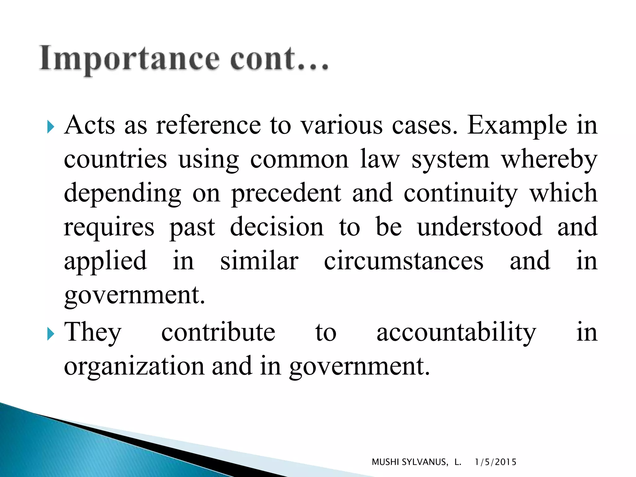  Acts as reference to various cases. Example in
countries using common law system whereby
depending on precedent and continuity which
requires past decision to be understood and
applied in similar circumstances and in
government.
 They contribute to accountability in
organization and in government.
1/5/2015MUSHI SYLVANUS, L.
 