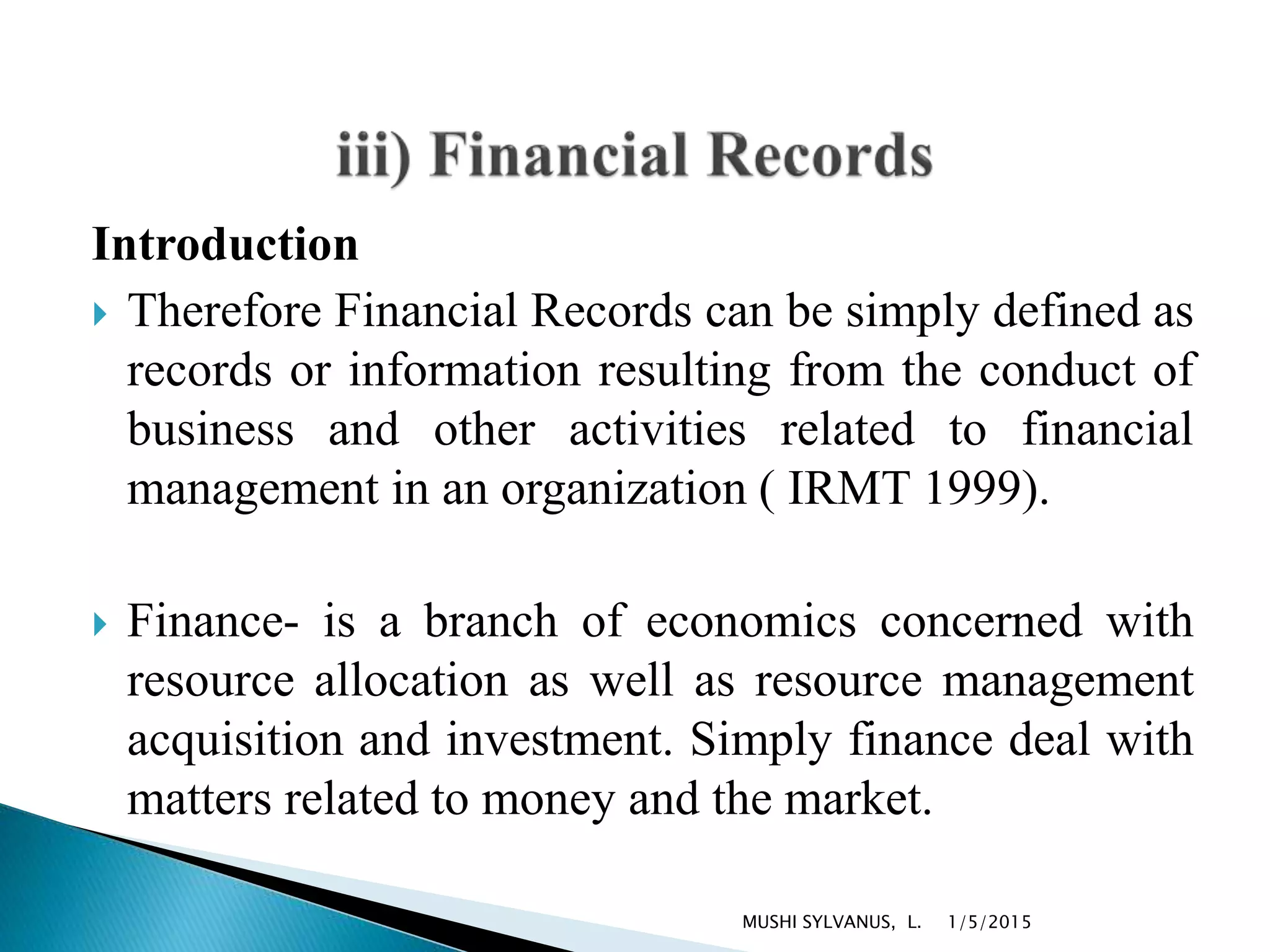Introduction
 Therefore Financial Records can be simply defined as
records or information resulting from the conduct of
business and other activities related to financial
management in an organization ( IRMT 1999).
 Finance- is a branch of economics concerned with
resource allocation as well as resource management
acquisition and investment. Simply finance deal with
matters related to money and the market.
1/5/2015MUSHI SYLVANUS, L.
 