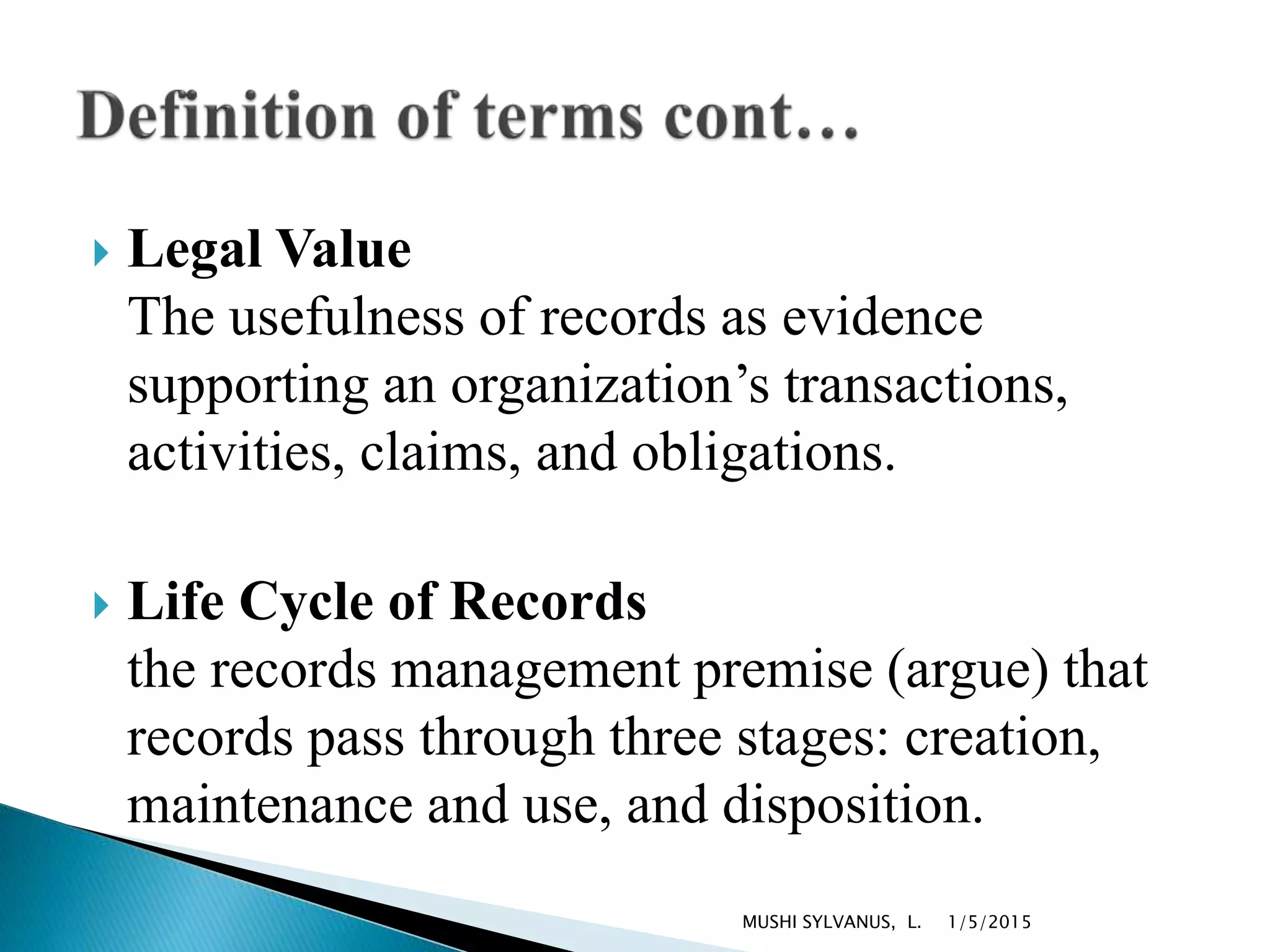  Legal Value
The usefulness of records as evidence
supporting an organization’s transactions,
activities, claims, and obligations.
 Life Cycle of Records
the records management premise (argue) that
records pass through three stages: creation,
maintenance and use, and disposition.
1/5/2015MUSHI SYLVANUS, L.
 