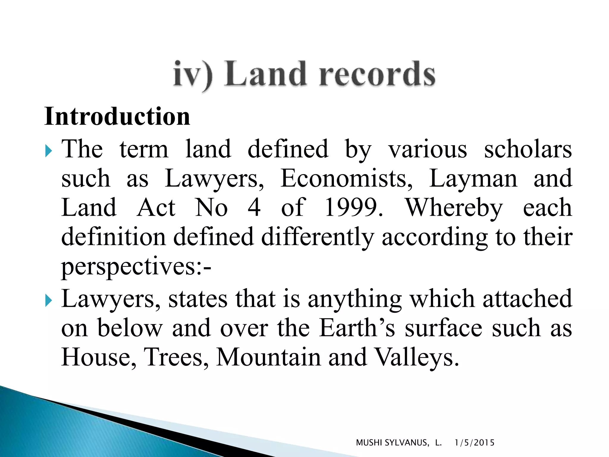 Introduction
 The term land defined by various scholars
such as Lawyers, Economists, Layman and
Land Act No 4 of 1999. Whereby each
definition defined differently according to their
perspectives:-
 Lawyers, states that is anything which attached
on below and over the Earth’s surface such as
House, Trees, Mountain and Valleys.
1/5/2015MUSHI SYLVANUS, L.
 