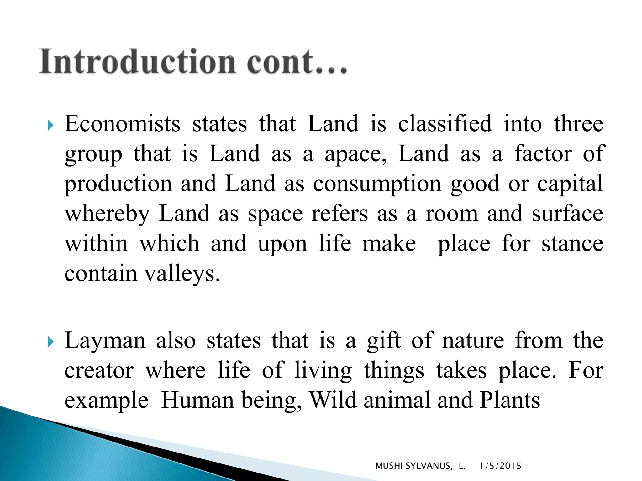  Economists states that Land is classified into three
group that is Land as a apace, Land as a factor of
production and Land as consumption good or capital
whereby Land as space refers as a room and surface
within which and upon life make place for stance
contain valleys.
 Layman also states that is a gift of nature from the
creator where life of living things takes place. For
example Human being, Wild animal and Plants
1/5/2015MUSHI SYLVANUS, L.
 